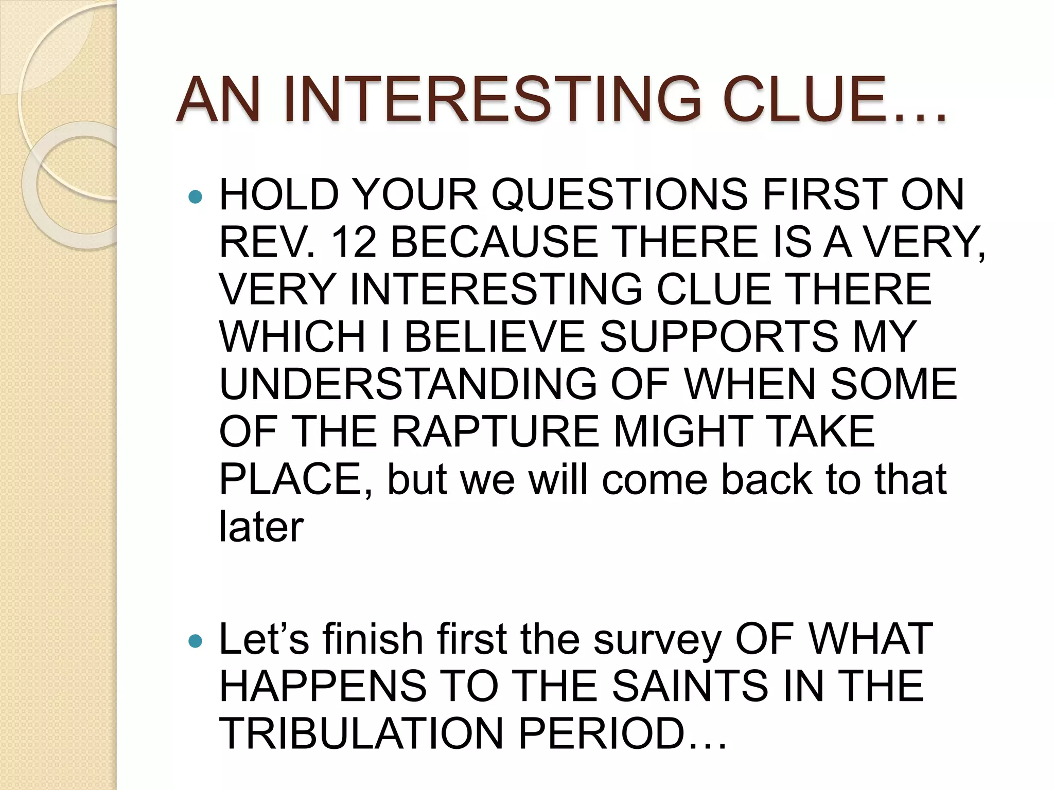 AN INTERESTING CLUE…
 HOLD YOUR QUESTIONS FIRST ON
REV. 12 BECAUSE THERE IS A VERY,
VERY INTERESTING CLUE THERE
WHICH I BELIEVE SUPPORTS MY
UNDERSTANDING OF WHEN SOME
OF THE RAPTURE MIGHT TAKE
PLACE, but we will come back to that
later
 Let’s finish first the survey OF WHAT
HAPPENS TO THE SAINTS IN THE
TRIBULATION PERIOD…
 
