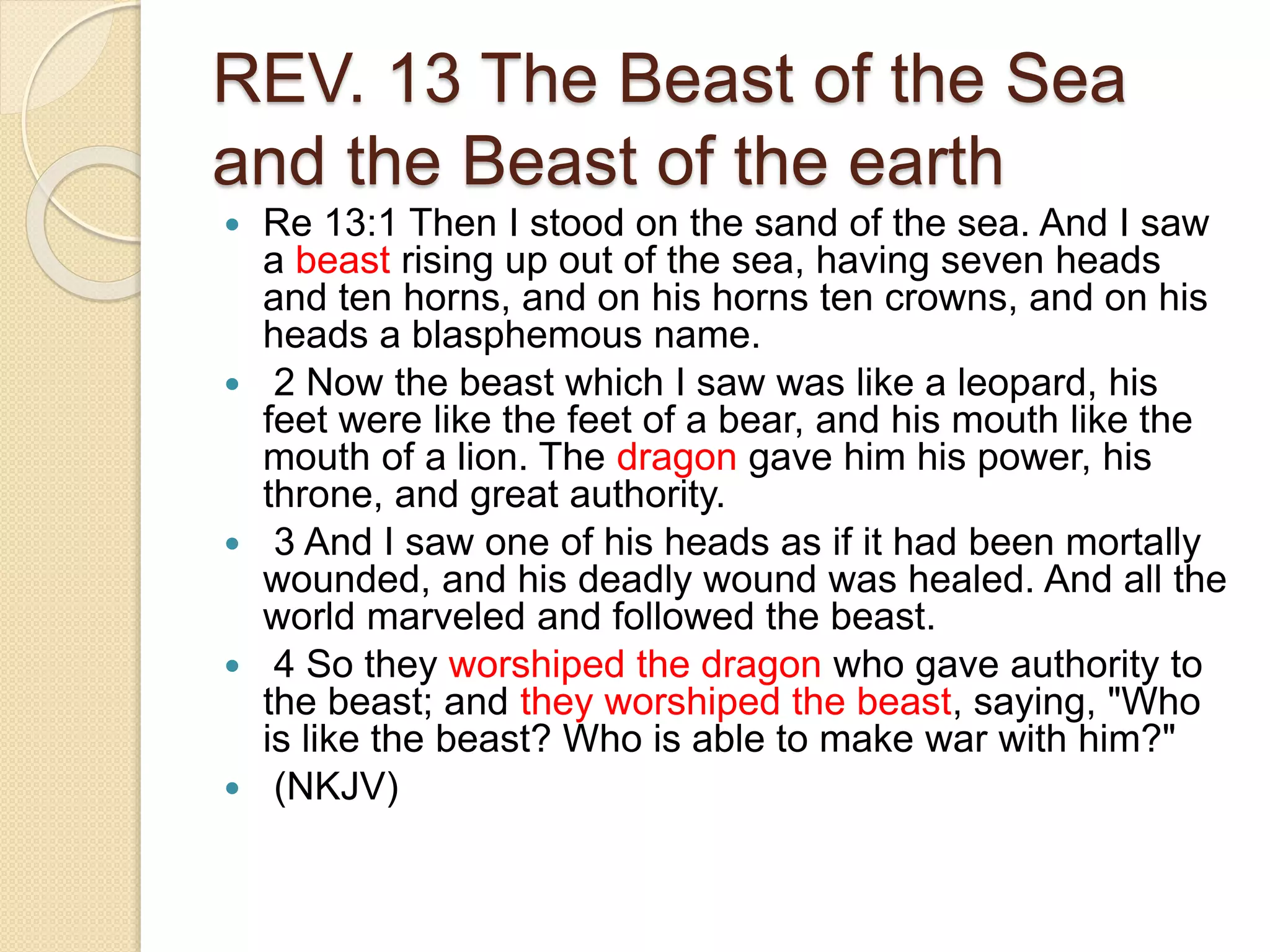 REV. 13 The Beast of the Sea
and the Beast of the earth
 Re 13:1 Then I stood on the sand of the sea. And I saw
a beast rising up out of the sea, having seven heads
and ten horns, and on his horns ten crowns, and on his
heads a blasphemous name.
 2 Now the beast which I saw was like a leopard, his
feet were like the feet of a bear, and his mouth like the
mouth of a lion. The dragon gave him his power, his
throne, and great authority.
 3 And I saw one of his heads as if it had been mortally
wounded, and his deadly wound was healed. And all the
world marveled and followed the beast.
 4 So they worshiped the dragon who gave authority to
the beast; and they worshiped the beast, saying, "Who
is like the beast? Who is able to make war with him?"
 (NKJV)
 