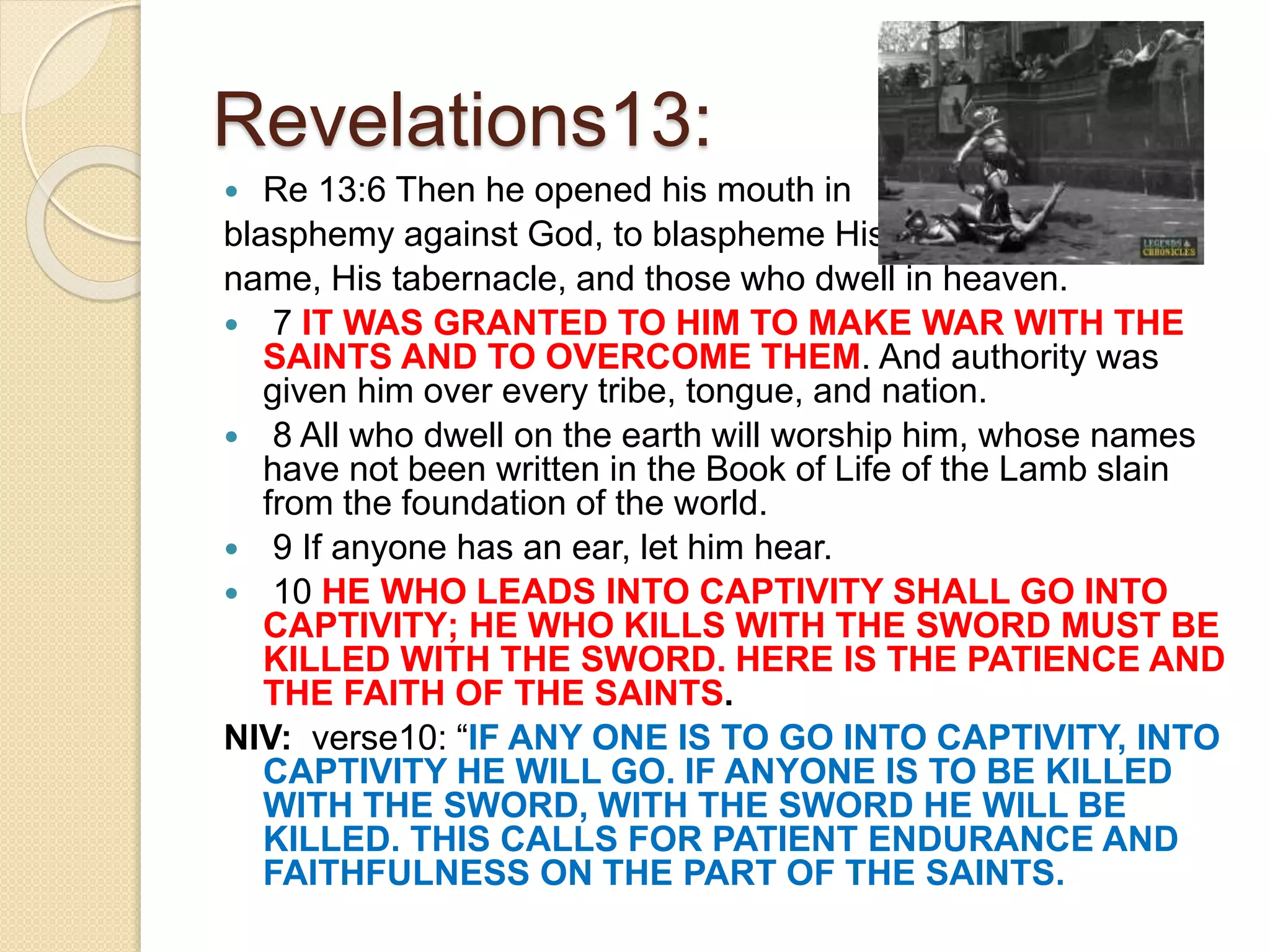 Revelations13:
 Re 13:6 Then he opened his mouth in
blasphemy against God, to blaspheme His
name, His tabernacle, and those who dwell in heaven.
 7 IT WAS GRANTED TO HIM TO MAKE WAR WITH THE
SAINTS AND TO OVERCOME THEM. And authority was
given him over every tribe, tongue, and nation.
 8 All who dwell on the earth will worship him, whose names
have not been written in the Book of Life of the Lamb slain
from the foundation of the world.
 9 If anyone has an ear, let him hear.
 10 HE WHO LEADS INTO CAPTIVITY SHALL GO INTO
CAPTIVITY; HE WHO KILLS WITH THE SWORD MUST BE
KILLED WITH THE SWORD. HERE IS THE PATIENCE AND
THE FAITH OF THE SAINTS.
NIV: verse10: “IF ANY ONE IS TO GO INTO CAPTIVITY, INTO
CAPTIVITY HE WILL GO. IF ANYONE IS TO BE KILLED
WITH THE SWORD, WITH THE SWORD HE WILL BE
KILLED. THIS CALLS FOR PATIENT ENDURANCE AND
FAITHFULNESS ON THE PART OF THE SAINTS.
 