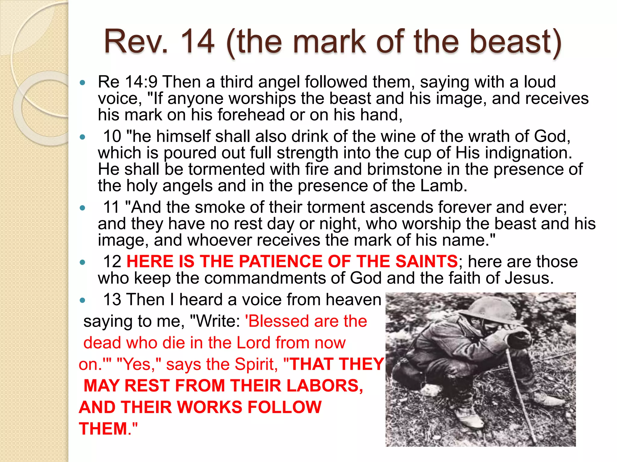 Rev. 14 (the mark of the beast)
 Re 14:9 Then a third angel followed them, saying with a loud
voice, "If anyone worships the beast and his image, and receives
his mark on his forehead or on his hand,
 10 "he himself shall also drink of the wine of the wrath of God,
which is poured out full strength into the cup of His indignation.
He shall be tormented with fire and brimstone in the presence of
the holy angels and in the presence of the Lamb.
 11 "And the smoke of their torment ascends forever and ever;
and they have no rest day or night, who worship the beast and his
image, and whoever receives the mark of his name."
 12 HERE IS THE PATIENCE OF THE SAINTS; here are those
who keep the commandments of God and the faith of Jesus.
 13 Then I heard a voice from heaven
saying to me, "Write: 'Blessed are the
dead who die in the Lord from now
on.'" "Yes," says the Spirit, "THAT THEY
MAY REST FROM THEIR LABORS,
AND THEIR WORKS FOLLOW
THEM."
 