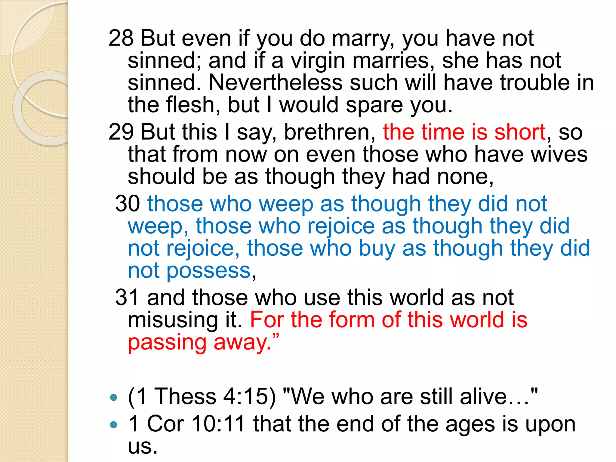 28 But even if you do marry, you have not
sinned; and if a virgin marries, she has not
sinned. Nevertheless such will have trouble in
the flesh, but I would spare you.
29 But this I say, brethren, the time is short, so
that from now on even those who have wives
should be as though they had none,
30 those who weep as though they did not
weep, those who rejoice as though they did
not rejoice, those who buy as though they did
not possess,
31 and those who use this world as not
misusing it. For the form of this world is
passing away.”
 (1 Thess 4:15) "We who are still alive…"
 1 Cor 10:11 that the end of the ages is upon
us.
 