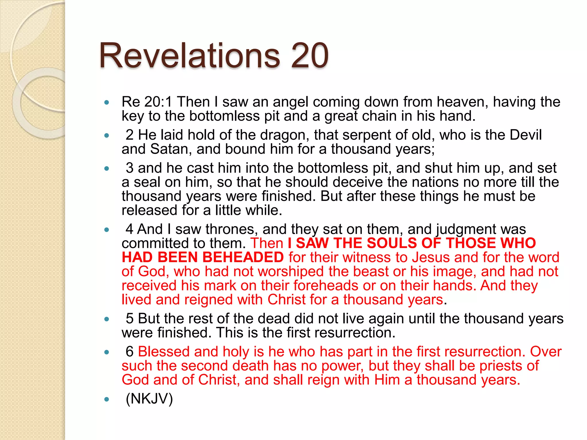 Revelations 20
 Re 20:1 Then I saw an angel coming down from heaven, having the
key to the bottomless pit and a great chain in his hand.
 2 He laid hold of the dragon, that serpent of old, who is the Devil
and Satan, and bound him for a thousand years;
 3 and he cast him into the bottomless pit, and shut him up, and set
a seal on him, so that he should deceive the nations no more till the
thousand years were finished. But after these things he must be
released for a little while.
 4 And I saw thrones, and they sat on them, and judgment was
committed to them. Then I SAW THE SOULS OF THOSE WHO
HAD BEEN BEHEADED for their witness to Jesus and for the word
of God, who had not worshiped the beast or his image, and had not
received his mark on their foreheads or on their hands. And they
lived and reigned with Christ for a thousand years.
 5 But the rest of the dead did not live again until the thousand years
were finished. This is the first resurrection.
 6 Blessed and holy is he who has part in the first resurrection. Over
such the second death has no power, but they shall be priests of
God and of Christ, and shall reign with Him a thousand years.
 (NKJV)
 