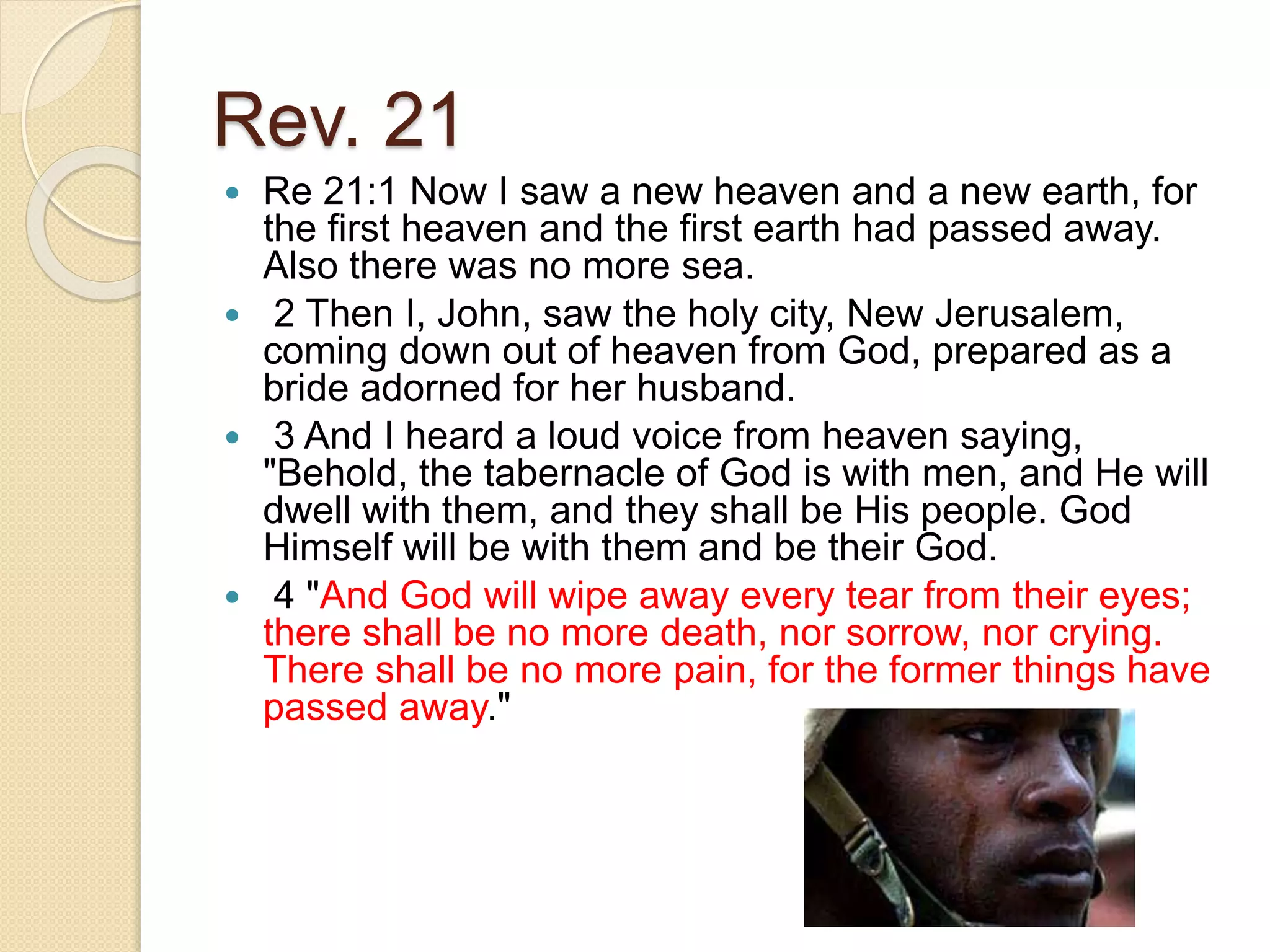 Rev. 21
 Re 21:1 Now I saw a new heaven and a new earth, for
the first heaven and the first earth had passed away.
Also there was no more sea.
 2 Then I, John, saw the holy city, New Jerusalem,
coming down out of heaven from God, prepared as a
bride adorned for her husband.
 3 And I heard a loud voice from heaven saying,
"Behold, the tabernacle of God is with men, and He will
dwell with them, and they shall be His people. God
Himself will be with them and be their God.
 4 "And God will wipe away every tear from their eyes;
there shall be no more death, nor sorrow, nor crying.
There shall be no more pain, for the former things have
passed away."
 