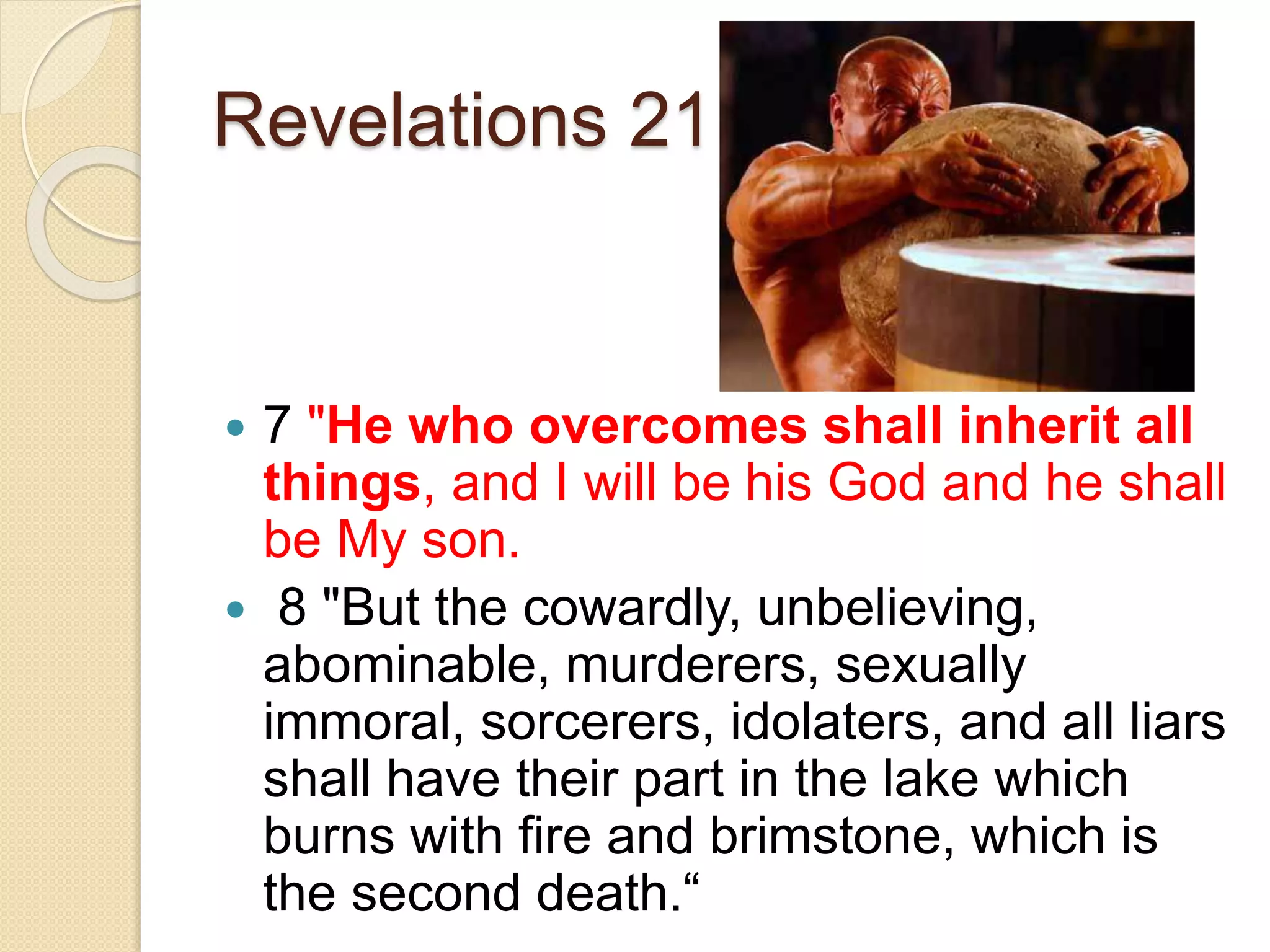 Revelations 21
 7 "He who overcomes shall inherit all
things, and I will be his God and he shall
be My son.
 8 "But the cowardly, unbelieving,
abominable, murderers, sexually
immoral, sorcerers, idolaters, and all liars
shall have their part in the lake which
burns with fire and brimstone, which is
the second death.“
 