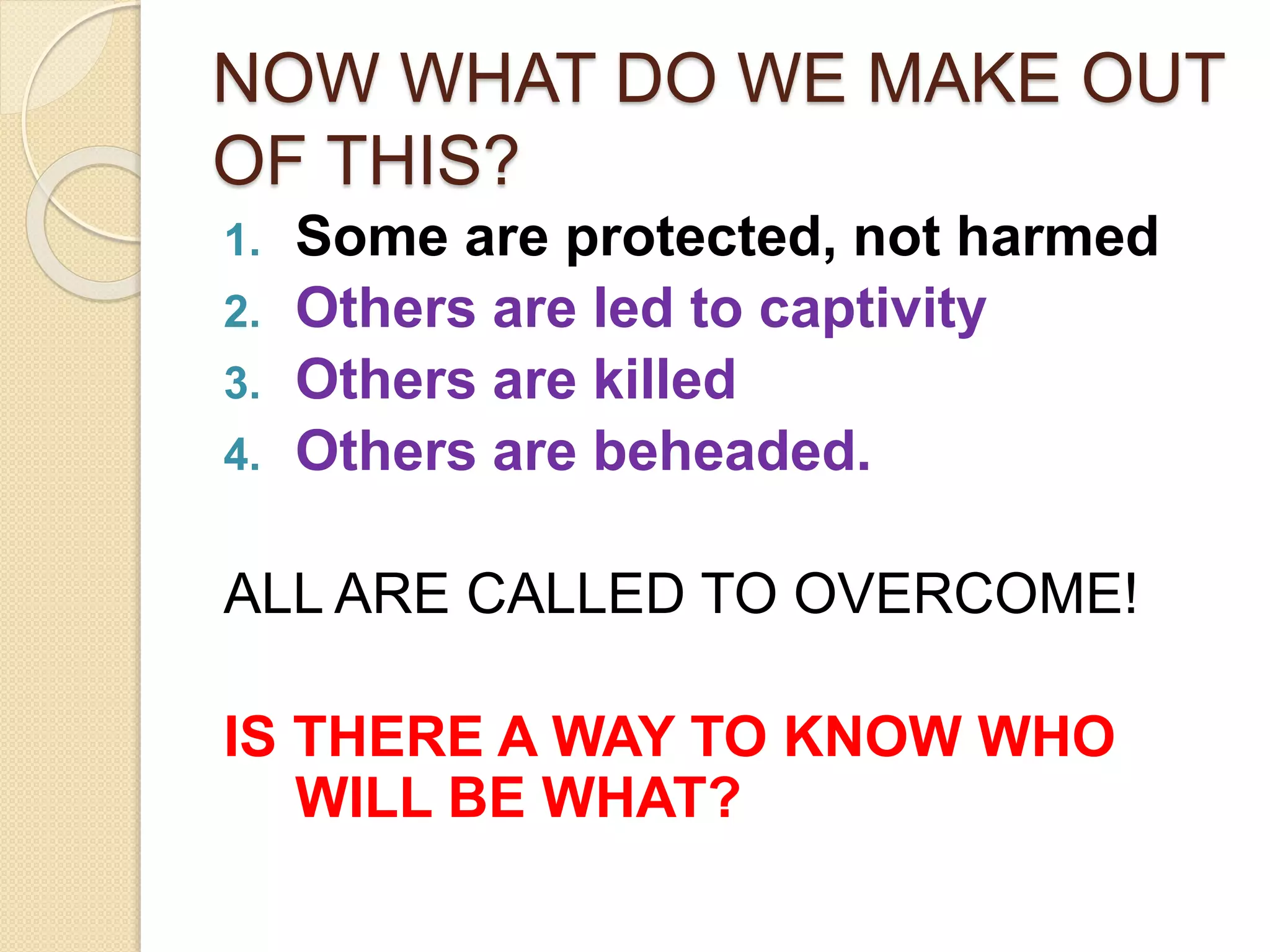 NOW WHAT DO WE MAKE OUT
OF THIS?
1. Some are protected, not harmed
2. Others are led to captivity
3. Others are killed
4. Others are beheaded.
ALL ARE CALLED TO OVERCOME!
IS THERE A WAY TO KNOW WHO
WILL BE WHAT?
 