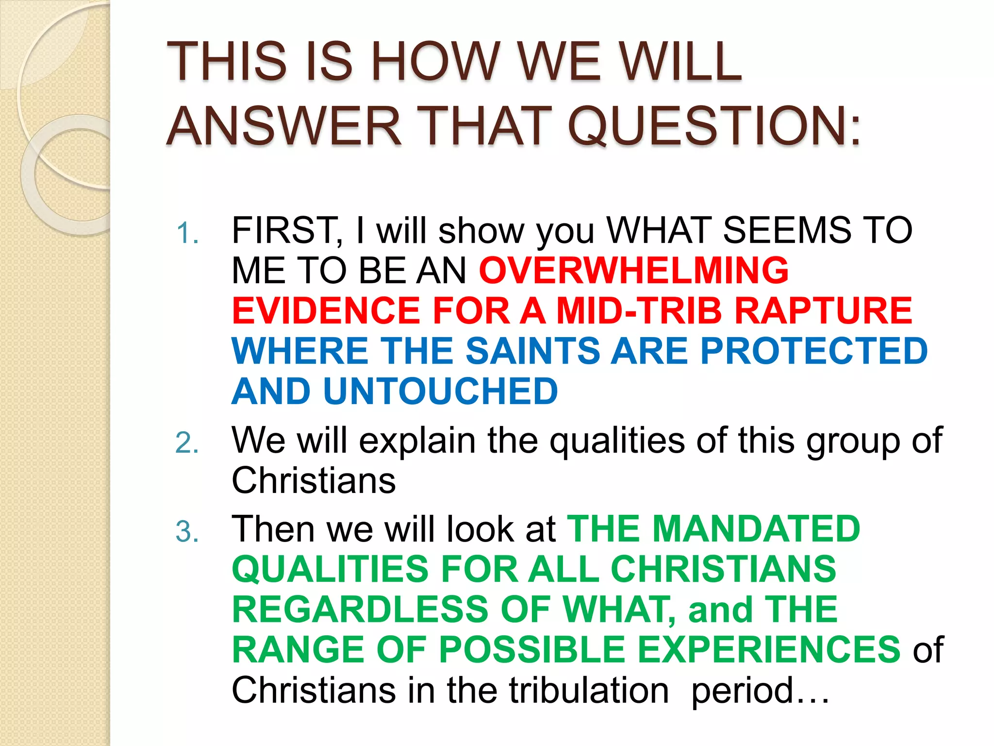 THIS IS HOW WE WILL
ANSWER THAT QUESTION:
1. FIRST, I will show you WHAT SEEMS TO
ME TO BE AN OVERWHELMING
EVIDENCE FOR A MID-TRIB RAPTURE
WHERE THE SAINTS ARE PROTECTED
AND UNTOUCHED
2. We will explain the qualities of this group of
Christians
3. Then we will look at THE MANDATED
QUALITIES FOR ALL CHRISTIANS
REGARDLESS OF WHAT, and THE
RANGE OF POSSIBLE EXPERIENCES of
Christians in the tribulation period…
 