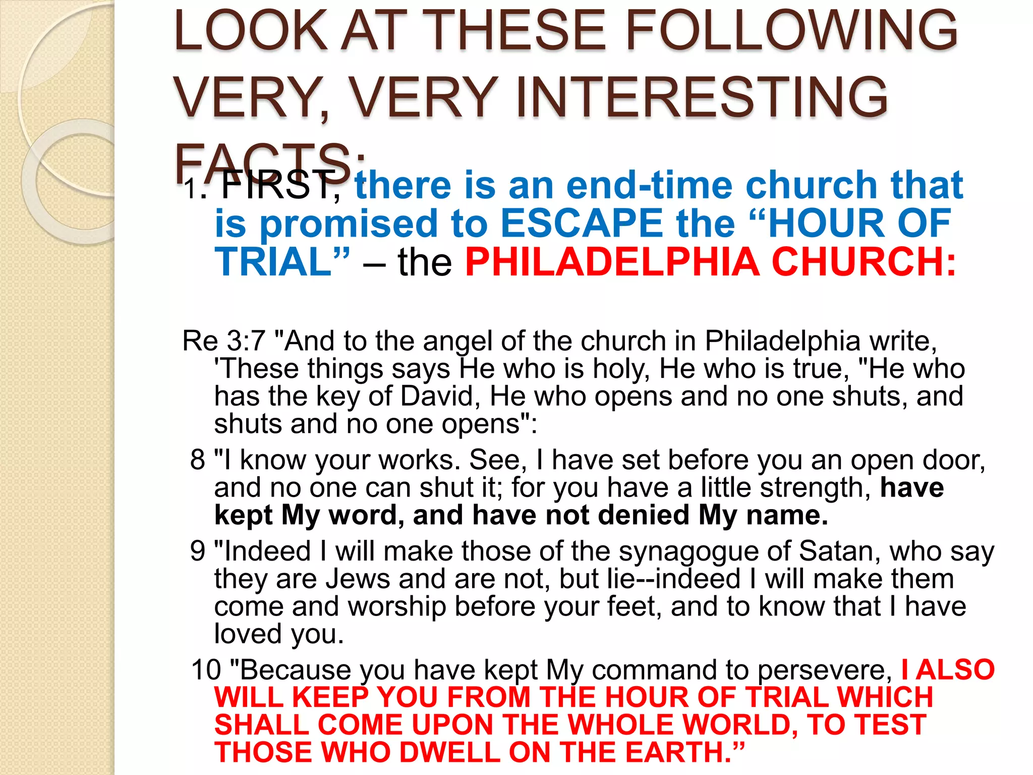 LOOK AT THESE FOLLOWING
VERY, VERY INTERESTING
FACTS:1. FIRST, there is an end-time church that
is promised to ESCAPE the “HOUR OF
TRIAL” – the PHILADELPHIA CHURCH:
Re 3:7 "And to the angel of the church in Philadelphia write,
'These things says He who is holy, He who is true, "He who
has the key of David, He who opens and no one shuts, and
shuts and no one opens":
8 "I know your works. See, I have set before you an open door,
and no one can shut it; for you have a little strength, have
kept My word, and have not denied My name.
9 "Indeed I will make those of the synagogue of Satan, who say
they are Jews and are not, but lie--indeed I will make them
come and worship before your feet, and to know that I have
loved you.
10 "Because you have kept My command to persevere, I ALSO
WILL KEEP YOU FROM THE HOUR OF TRIAL WHICH
SHALL COME UPON THE WHOLE WORLD, TO TEST
THOSE WHO DWELL ON THE EARTH.”
 