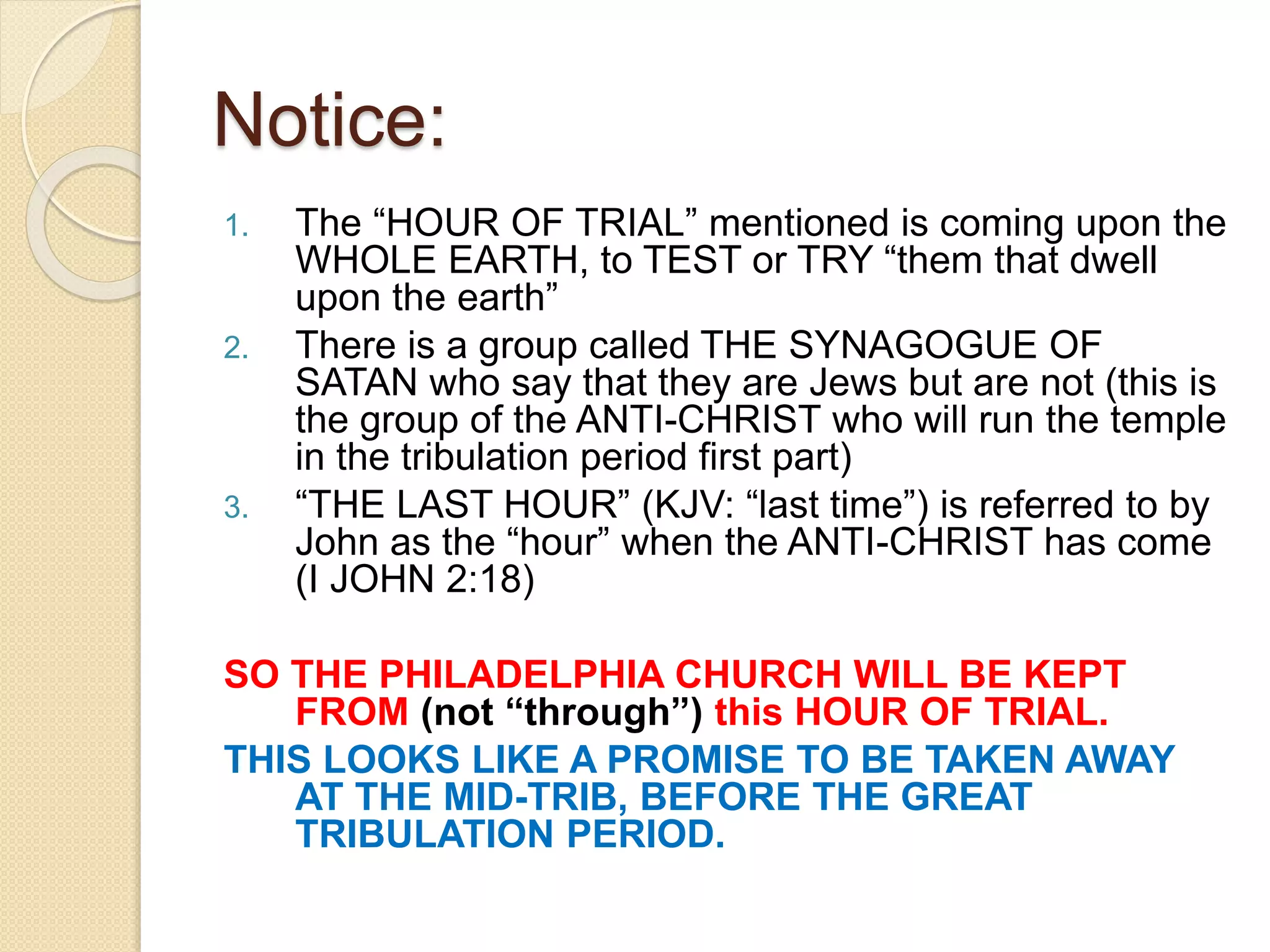 Notice:
1. The “HOUR OF TRIAL” mentioned is coming upon the
WHOLE EARTH, to TEST or TRY “them that dwell
upon the earth”
2. There is a group called THE SYNAGOGUE OF
SATAN who say that they are Jews but are not (this is
the group of the ANTI-CHRIST who will run the temple
in the tribulation period first part)
3. “THE LAST HOUR” (KJV: “last time”) is referred to by
John as the “hour” when the ANTI-CHRIST has come
(I JOHN 2:18)
SO THE PHILADELPHIA CHURCH WILL BE KEPT
FROM (not “through”) this HOUR OF TRIAL.
THIS LOOKS LIKE A PROMISE TO BE TAKEN AWAY
AT THE MID-TRIB, BEFORE THE GREAT
TRIBULATION PERIOD.
 