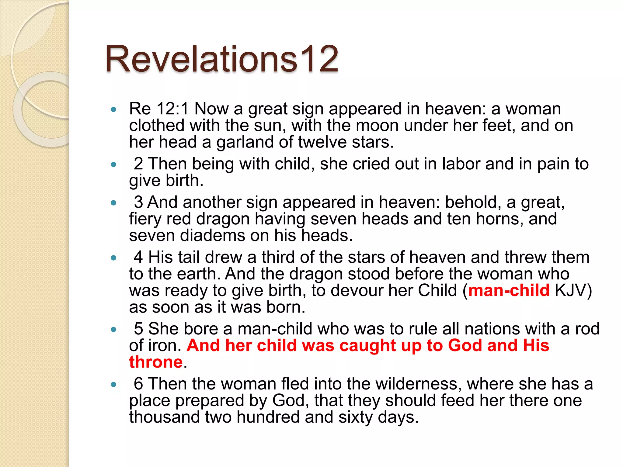 Revelations12
 Re 12:1 Now a great sign appeared in heaven: a woman
clothed with the sun, with the moon under her feet, and on
her head a garland of twelve stars.
 2 Then being with child, she cried out in labor and in pain to
give birth.
 3 And another sign appeared in heaven: behold, a great,
fiery red dragon having seven heads and ten horns, and
seven diadems on his heads.
 4 His tail drew a third of the stars of heaven and threw them
to the earth. And the dragon stood before the woman who
was ready to give birth, to devour her Child (man-child KJV)
as soon as it was born.
 5 She bore a man-child who was to rule all nations with a rod
of iron. And her child was caught up to God and His
throne.
 6 Then the woman fled into the wilderness, where she has a
place prepared by God, that they should feed her there one
thousand two hundred and sixty days.
 