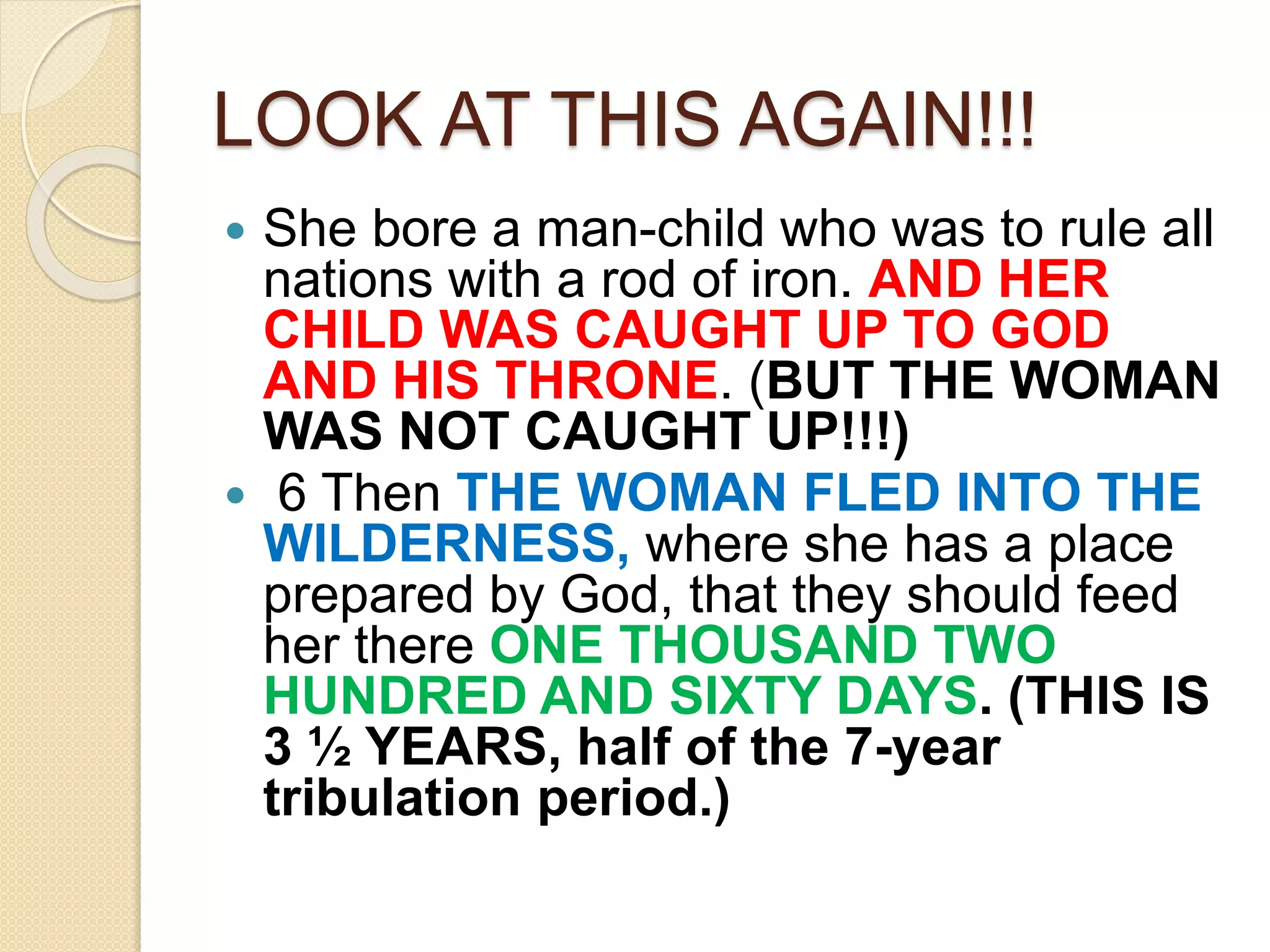 LOOK AT THIS AGAIN!!!
 She bore a man-child who was to rule all
nations with a rod of iron. AND HER
CHILD WAS CAUGHT UP TO GOD
AND HIS THRONE. (BUT THE WOMAN
WAS NOT CAUGHT UP!!!)
 6 Then THE WOMAN FLED INTO THE
WILDERNESS, where she has a place
prepared by God, that they should feed
her there ONE THOUSAND TWO
HUNDRED AND SIXTY DAYS. (THIS IS
3 ½ YEARS, half of the 7-year
tribulation period.)
 