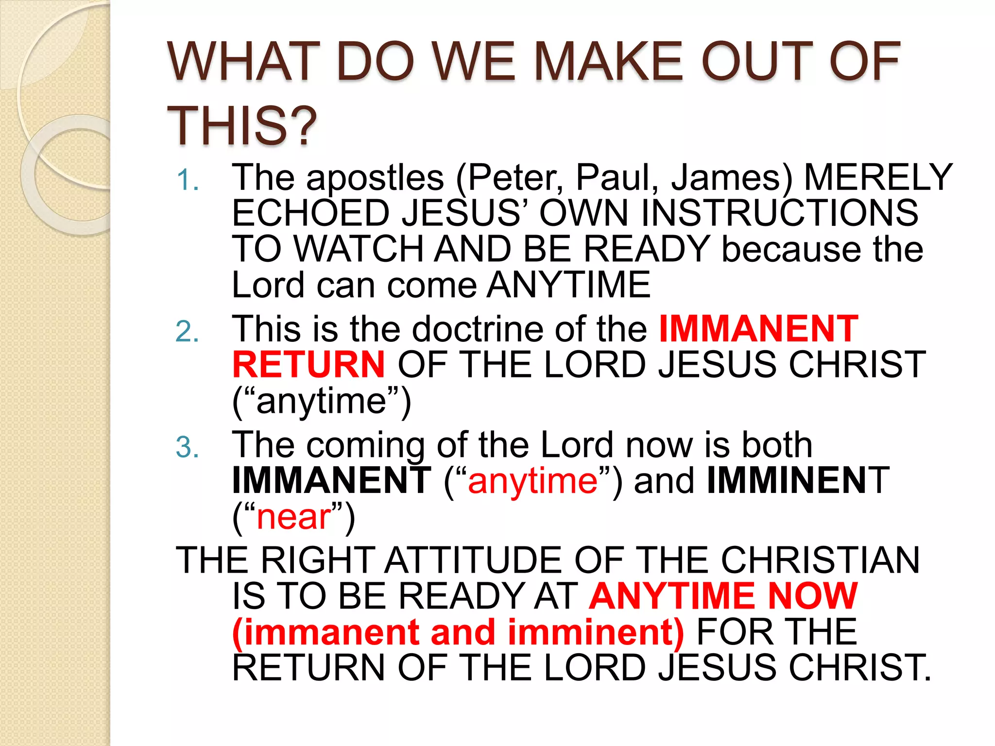 WHAT DO WE MAKE OUT OF
THIS?
1. The apostles (Peter, Paul, James) MERELY
ECHOED JESUS’ OWN INSTRUCTIONS
TO WATCH AND BE READY because the
Lord can come ANYTIME
2. This is the doctrine of the IMMANENT
RETURN OF THE LORD JESUS CHRIST
(“anytime”)
3. The coming of the Lord now is both
IMMANENT (“anytime”) and IMMINENT
(“near”)
THE RIGHT ATTITUDE OF THE CHRISTIAN
IS TO BE READY AT ANYTIME NOW
(immanent and imminent) FOR THE
RETURN OF THE LORD JESUS CHRIST.
 