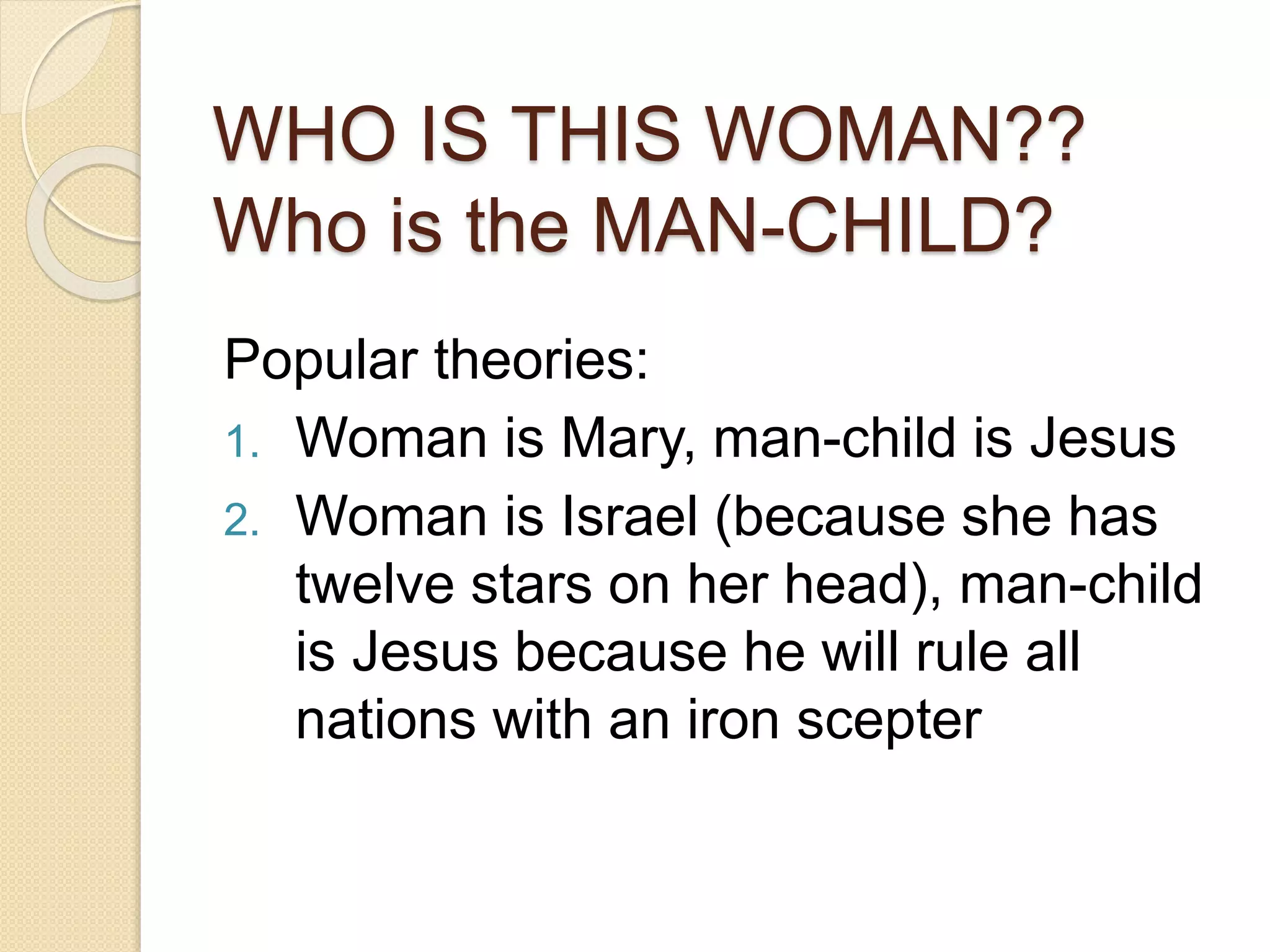 WHO IS THIS WOMAN??
Who is the MAN-CHILD?
Popular theories:
1. Woman is Mary, man-child is Jesus
2. Woman is Israel (because she has
twelve stars on her head), man-child
is Jesus because he will rule all
nations with an iron scepter
 