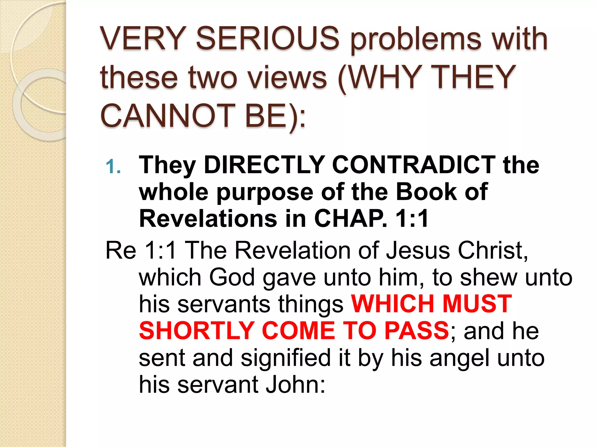 VERY SERIOUS problems with
these two views (WHY THEY
CANNOT BE):
1. They DIRECTLY CONTRADICT the
whole purpose of the Book of
Revelations in CHAP. 1:1
Re 1:1 The Revelation of Jesus Christ,
which God gave unto him, to shew unto
his servants things WHICH MUST
SHORTLY COME TO PASS; and he
sent and signified it by his angel unto
his servant John:
 
