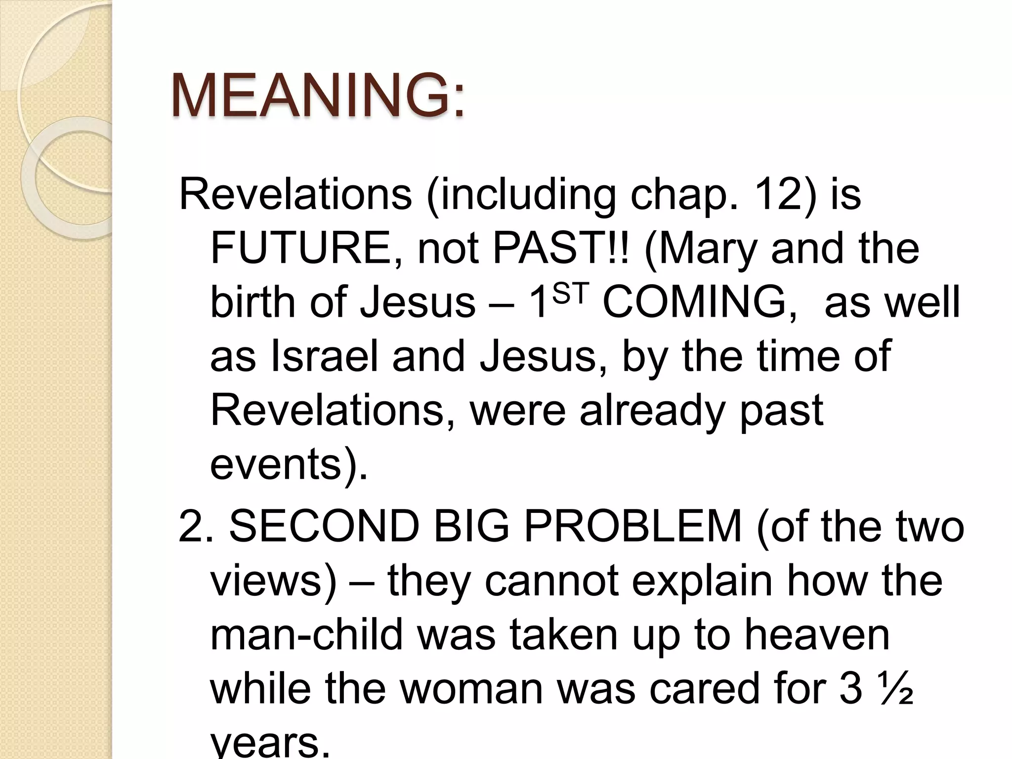 MEANING:
Revelations (including chap. 12) is
FUTURE, not PAST!! (Mary and the
birth of Jesus – 1ST COMING, as well
as Israel and Jesus, by the time of
Revelations, were already past
events).
2. SECOND BIG PROBLEM (of the two
views) – they cannot explain how the
man-child was taken up to heaven
while the woman was cared for 3 ½
years.
 