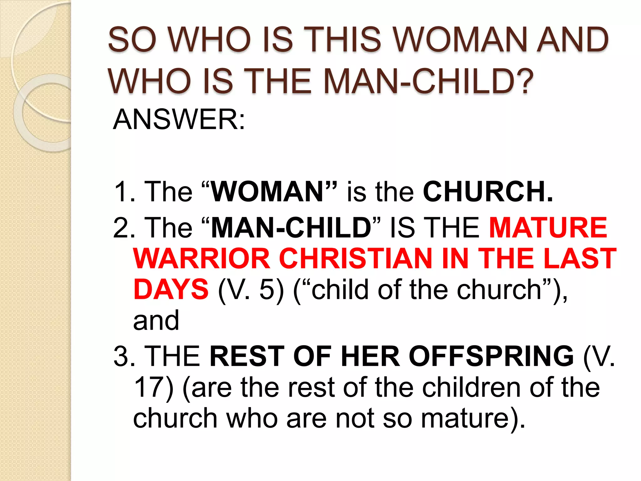 SO WHO IS THIS WOMAN AND
WHO IS THE MAN-CHILD?
ANSWER:
1. The “WOMAN” is the CHURCH.
2. The “MAN-CHILD” IS THE MATURE
WARRIOR CHRISTIAN IN THE LAST
DAYS (V. 5) (“child of the church”),
and
3. THE REST OF HER OFFSPRING (V.
17) (are the rest of the children of the
church who are not so mature).
 