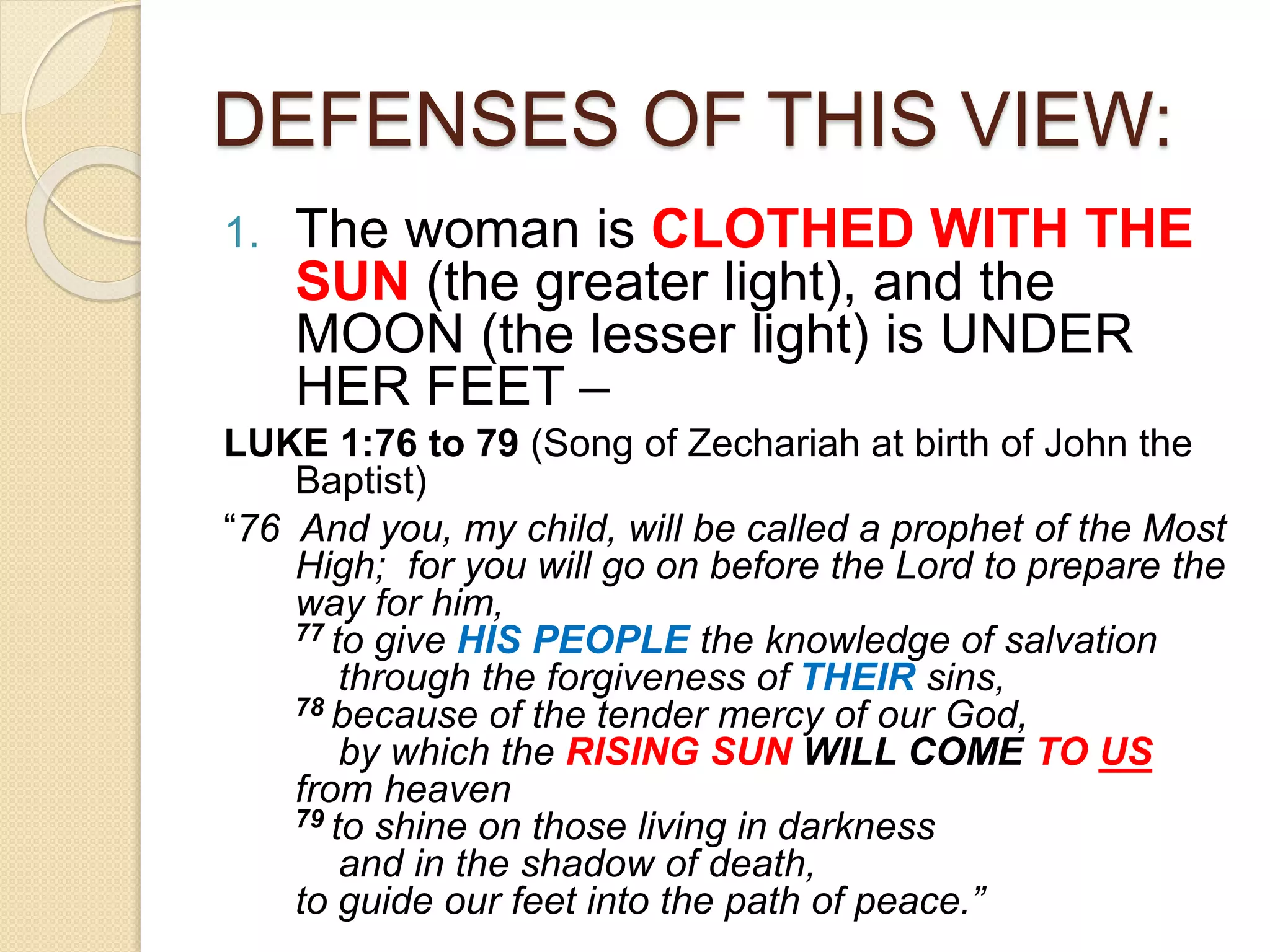DEFENSES OF THIS VIEW:
1. The woman is CLOTHED WITH THE
SUN (the greater light), and the
MOON (the lesser light) is UNDER
HER FEET –
LUKE 1:76 to 79 (Song of Zechariah at birth of John the
Baptist)
“76 And you, my child, will be called a prophet of the Most
High; for you will go on before the Lord to prepare the
way for him,
77 to give HIS PEOPLE the knowledge of salvation
through the forgiveness of THEIR sins,
78 because of the tender mercy of our God,
by which the RISING SUN WILL COME TO US
from heaven
79 to shine on those living in darkness
and in the shadow of death,
to guide our feet into the path of peace.”
 