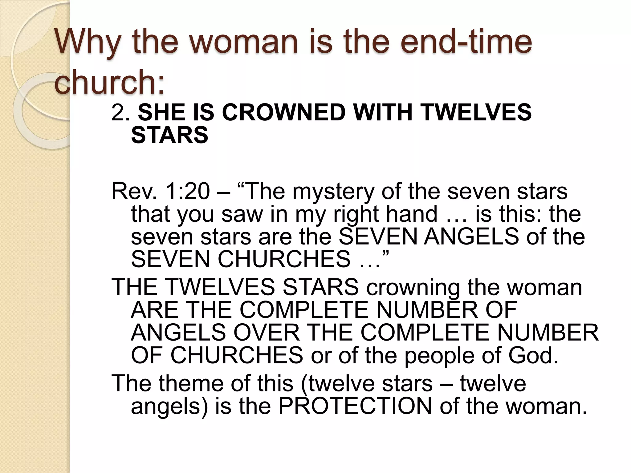 Why the woman is the end-time
church:
2. SHE IS CROWNED WITH TWELVES
STARS
Rev. 1:20 – “The mystery of the seven stars
that you saw in my right hand … is this: the
seven stars are the SEVEN ANGELS of the
SEVEN CHURCHES …”
THE TWELVES STARS crowning the woman
ARE THE COMPLETE NUMBER OF
ANGELS OVER THE COMPLETE NUMBER
OF CHURCHES or of the people of God.
The theme of this (twelve stars – twelve
angels) is the PROTECTION of the woman.
 