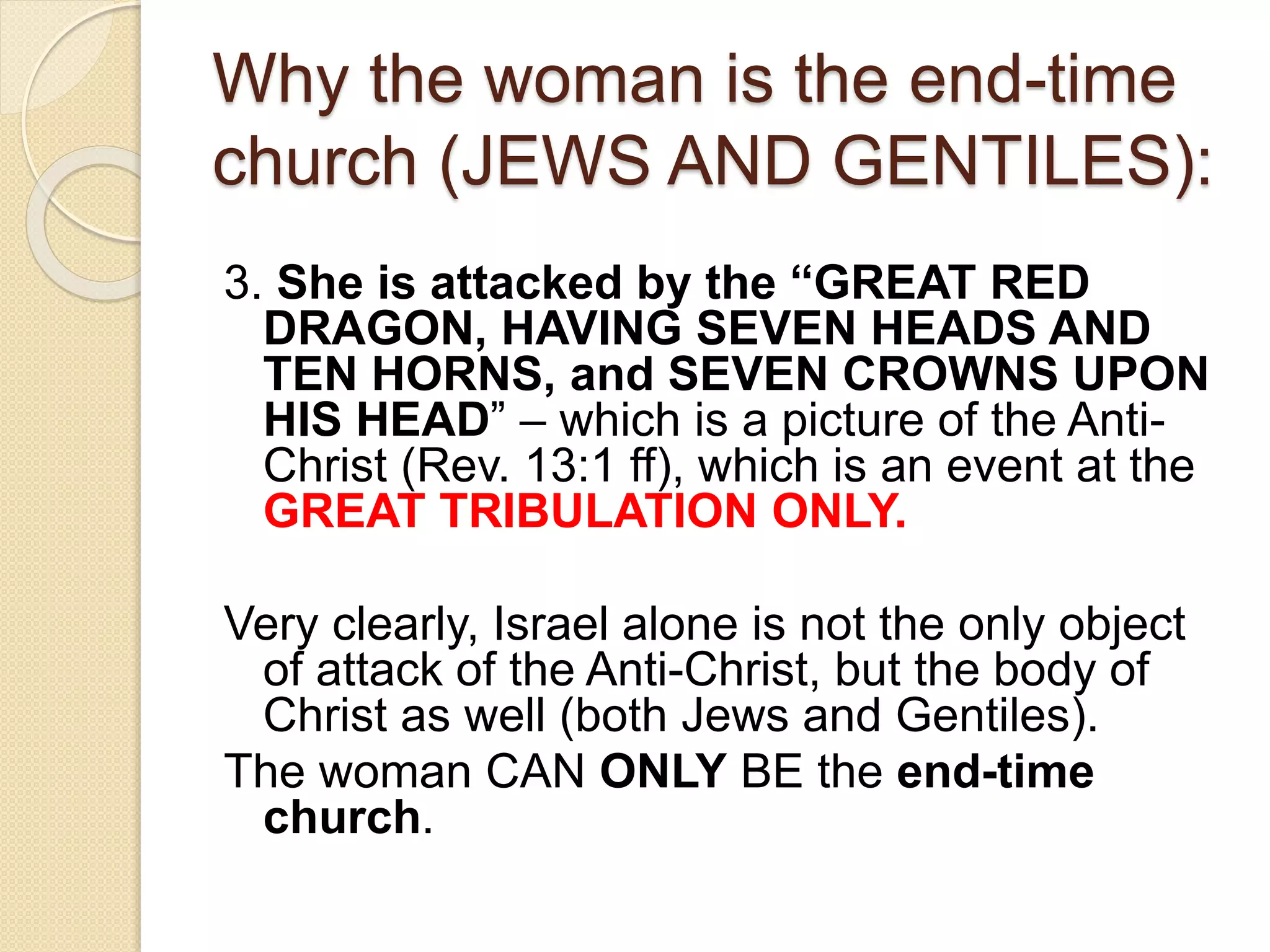 Why the woman is the end-time
church (JEWS AND GENTILES):
3. She is attacked by the “GREAT RED
DRAGON, HAVING SEVEN HEADS AND
TEN HORNS, and SEVEN CROWNS UPON
HIS HEAD” – which is a picture of the Anti-
Christ (Rev. 13:1 ff), which is an event at the
GREAT TRIBULATION ONLY.
Very clearly, Israel alone is not the only object
of attack of the Anti-Christ, but the body of
Christ as well (both Jews and Gentiles).
The woman CAN ONLY BE the end-time
church.
 