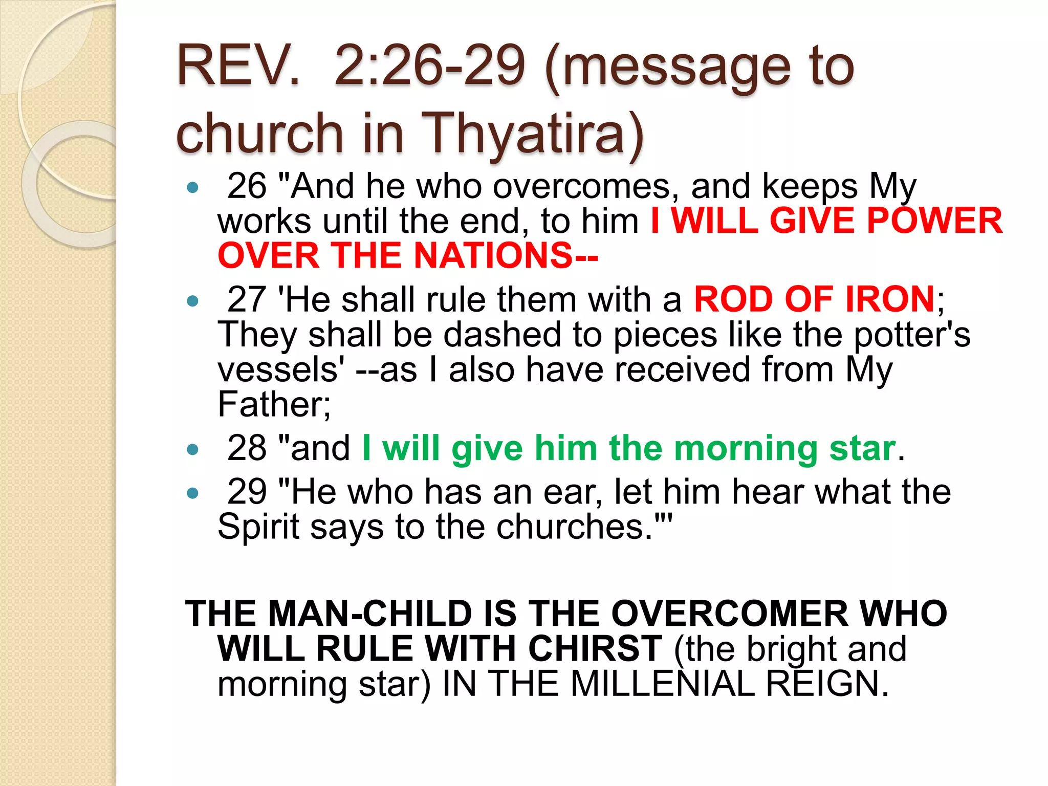 REV. 2:26-29 (message to
church in Thyatira)
 26 "And he who overcomes, and keeps My
works until the end, to him I WILL GIVE POWER
OVER THE NATIONS--
 27 'He shall rule them with a ROD OF IRON;
They shall be dashed to pieces like the potter's
vessels' --as I also have received from My
Father;
 28 "and I will give him the morning star.
 29 "He who has an ear, let him hear what the
Spirit says to the churches."'
THE MAN-CHILD IS THE OVERCOMER WHO
WILL RULE WITH CHIRST (the bright and
morning star) IN THE MILLENIAL REIGN.
 