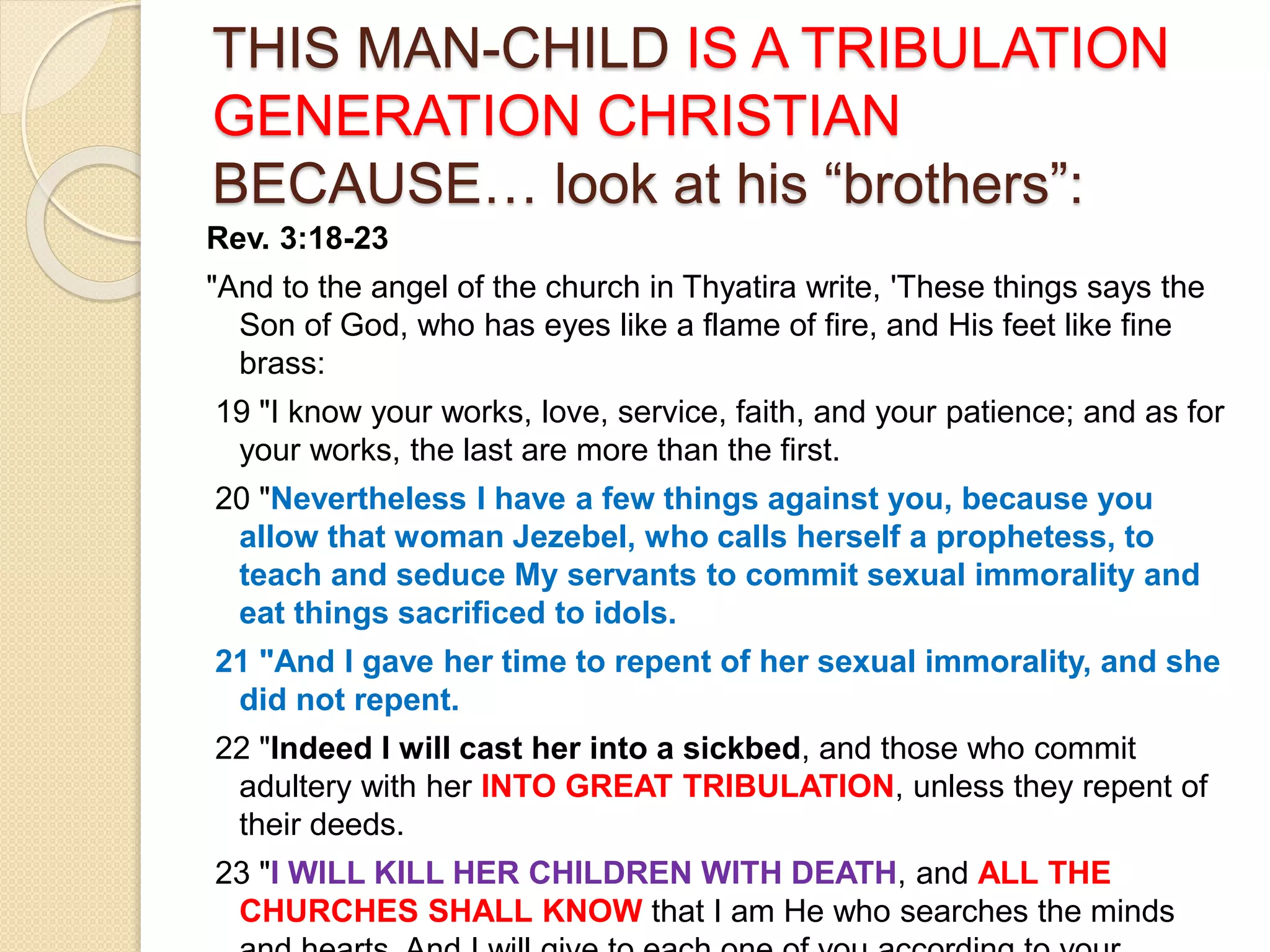 THIS MAN-CHILD IS A TRIBULATION
GENERATION CHRISTIAN
BECAUSE… look at his “brothers”:
Rev. 3:18-23
"And to the angel of the church in Thyatira write, 'These things says the
Son of God, who has eyes like a flame of fire, and His feet like fine
brass:
19 "I know your works, love, service, faith, and your patience; and as for
your works, the last are more than the first.
20 "Nevertheless I have a few things against you, because you
allow that woman Jezebel, who calls herself a prophetess, to
teach and seduce My servants to commit sexual immorality and
eat things sacrificed to idols.
21 "And I gave her time to repent of her sexual immorality, and she
did not repent.
22 "Indeed I will cast her into a sickbed, and those who commit
adultery with her INTO GREAT TRIBULATION, unless they repent of
their deeds.
23 "I WILL KILL HER CHILDREN WITH DEATH, and ALL THE
CHURCHES SHALL KNOW that I am He who searches the minds
 