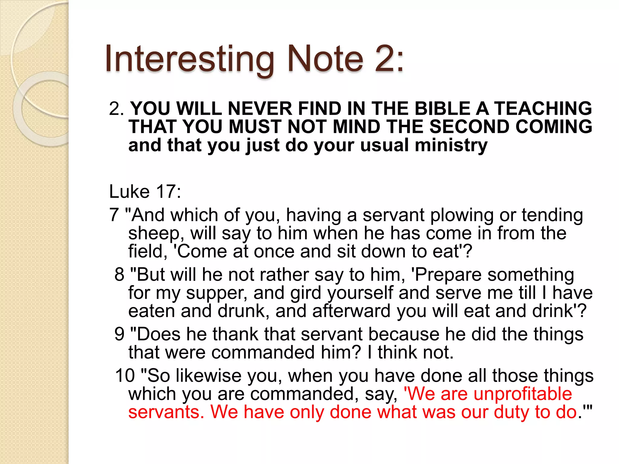 Interesting Note 2:
2. YOU WILL NEVER FIND IN THE BIBLE A TEACHING
THAT YOU MUST NOT MIND THE SECOND COMING
and that you just do your usual ministry
Luke 17:
7 "And which of you, having a servant plowing or tending
sheep, will say to him when he has come in from the
field, 'Come at once and sit down to eat'?
8 "But will he not rather say to him, 'Prepare something
for my supper, and gird yourself and serve me till I have
eaten and drunk, and afterward you will eat and drink'?
9 "Does he thank that servant because he did the things
that were commanded him? I think not.
10 "So likewise you, when you have done all those things
which you are commanded, say, 'We are unprofitable
servants. We have only done what was our duty to do.'"
 
