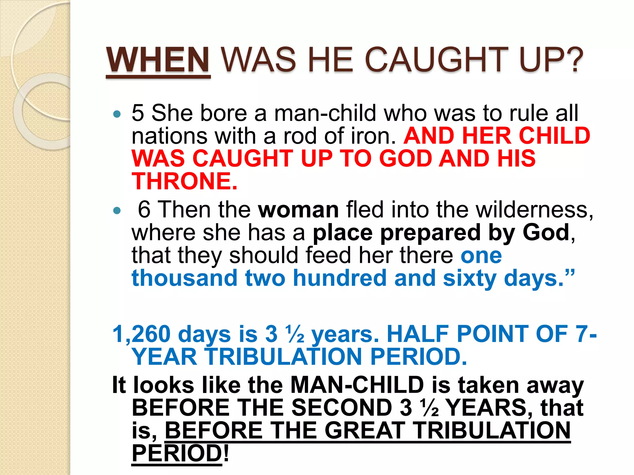 WHEN WAS HE CAUGHT UP?
 5 She bore a man-child who was to rule all
nations with a rod of iron. AND HER CHILD
WAS CAUGHT UP TO GOD AND HIS
THRONE.
 6 Then the woman fled into the wilderness,
where she has a place prepared by God,
that they should feed her there one
thousand two hundred and sixty days.”
1,260 days is 3 ½ years. HALF POINT OF 7-
YEAR TRIBULATION PERIOD.
It looks like the MAN-CHILD is taken away
BEFORE THE SECOND 3 ½ YEARS, that
is, BEFORE THE GREAT TRIBULATION
PERIOD!
 