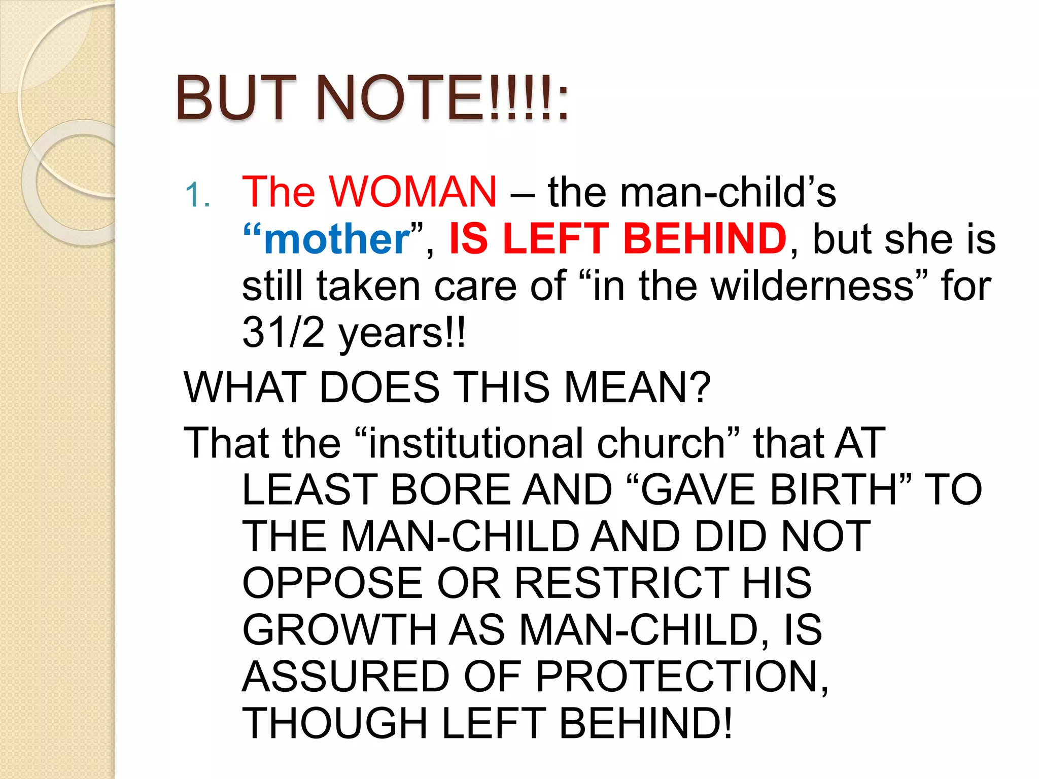 BUT NOTE!!!!:
1. The WOMAN – the man-child’s
“mother”, IS LEFT BEHIND, but she is
still taken care of “in the wilderness” for
31/2 years!!
WHAT DOES THIS MEAN?
That the “institutional church” that AT
LEAST BORE AND “GAVE BIRTH” TO
THE MAN-CHILD AND DID NOT
OPPOSE OR RESTRICT HIS
GROWTH AS MAN-CHILD, IS
ASSURED OF PROTECTION,
THOUGH LEFT BEHIND!
 