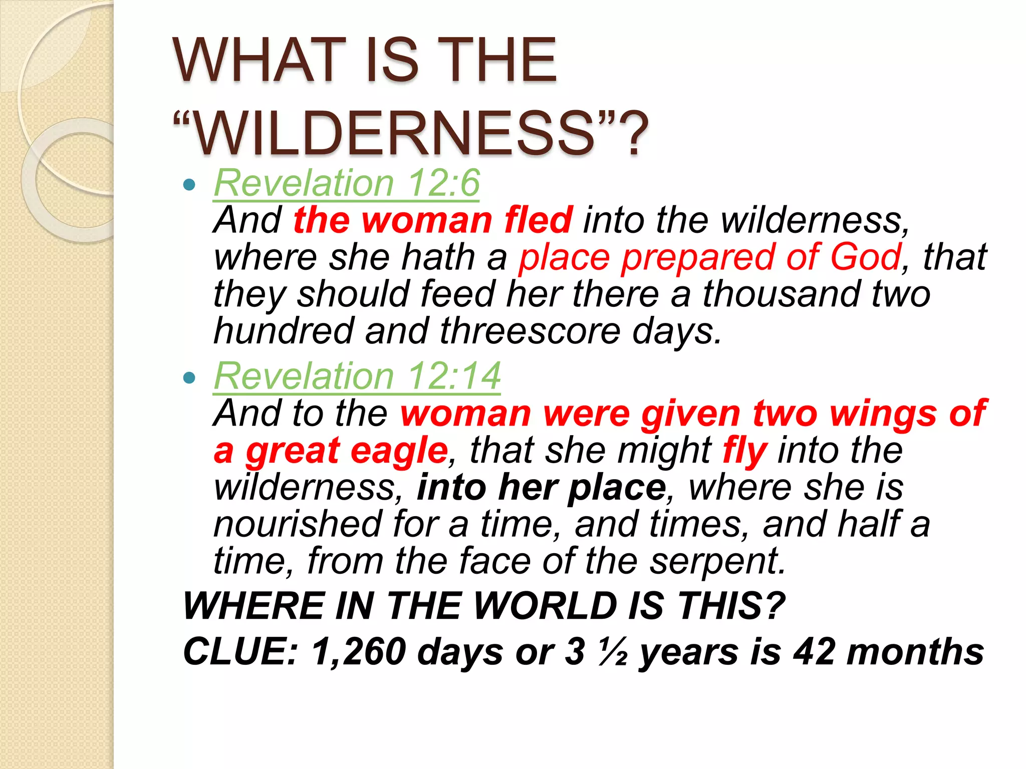 WHAT IS THE
“WILDERNESS”?
 Revelation 12:6
And the woman fled into the wilderness,
where she hath a place prepared of God, that
they should feed her there a thousand two
hundred and threescore days.
 Revelation 12:14
And to the woman were given two wings of
a great eagle, that she might fly into the
wilderness, into her place, where she is
nourished for a time, and times, and half a
time, from the face of the serpent.
WHERE IN THE WORLD IS THIS?
CLUE: 1,260 days or 3 ½ years is 42 months
 