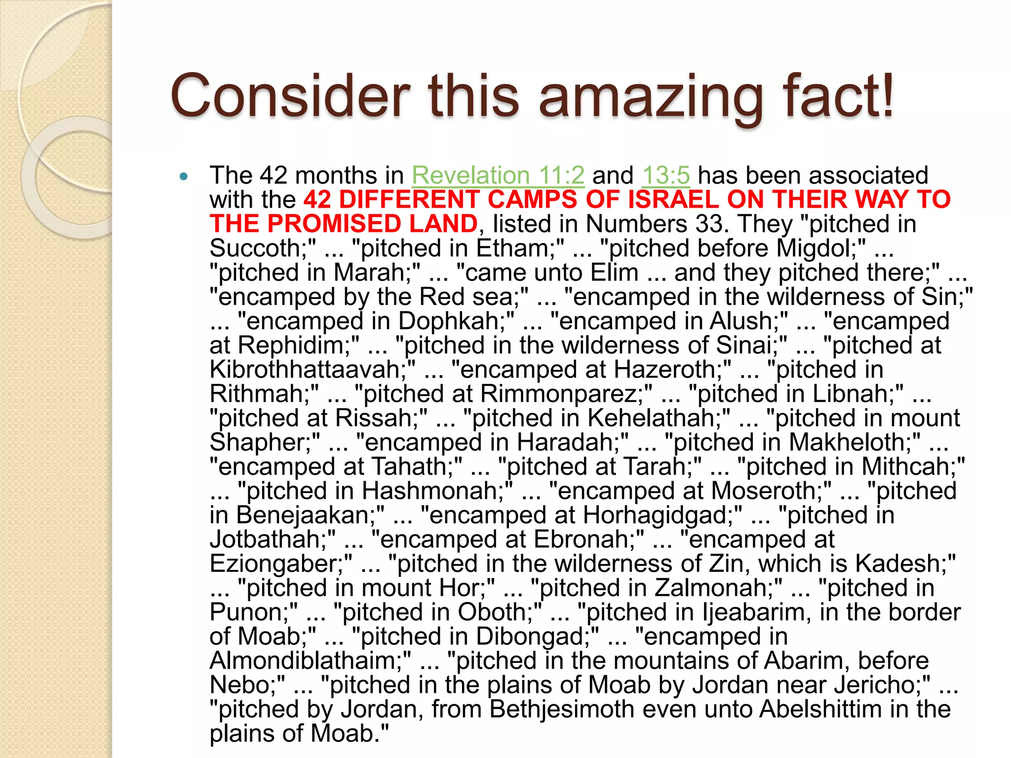 Consider this amazing fact!
 The 42 months in Revelation 11:2 and 13:5 has been associated
with the 42 DIFFERENT CAMPS OF ISRAEL ON THEIR WAY TO
THE PROMISED LAND, listed in Numbers 33. They "pitched in
Succoth;" ... "pitched in Etham;" ... "pitched before Migdol;" ...
"pitched in Marah;" ... "came unto Elim ... and they pitched there;" ...
"encamped by the Red sea;" ... "encamped in the wilderness of Sin;"
... "encamped in Dophkah;" ... "encamped in Alush;" ... "encamped
at Rephidim;" ... "pitched in the wilderness of Sinai;" ... "pitched at
Kibrothhattaavah;" ... "encamped at Hazeroth;" ... "pitched in
Rithmah;" ... "pitched at Rimmonparez;" ... "pitched in Libnah;" ...
"pitched at Rissah;" ... "pitched in Kehelathah;" ... "pitched in mount
Shapher;" ... "encamped in Haradah;" ... "pitched in Makheloth;" ...
"encamped at Tahath;" ... "pitched at Tarah;" ... "pitched in Mithcah;"
... "pitched in Hashmonah;" ... "encamped at Moseroth;" ... "pitched
in Benejaakan;" ... "encamped at Horhagidgad;" ... "pitched in
Jotbathah;" ... "encamped at Ebronah;" ... "encamped at
Eziongaber;" ... "pitched in the wilderness of Zin, which is Kadesh;"
... "pitched in mount Hor;" ... "pitched in Zalmonah;" ... "pitched in
Punon;" ... "pitched in Oboth;" ... "pitched in Ijeabarim, in the border
of Moab;" ... "pitched in Dibongad;" ... "encamped in
Almondiblathaim;" ... "pitched in the mountains of Abarim, before
Nebo;" ... "pitched in the plains of Moab by Jordan near Jericho;" ...
"pitched by Jordan, from Bethjesimoth even unto Abelshittim in the
plains of Moab."
 