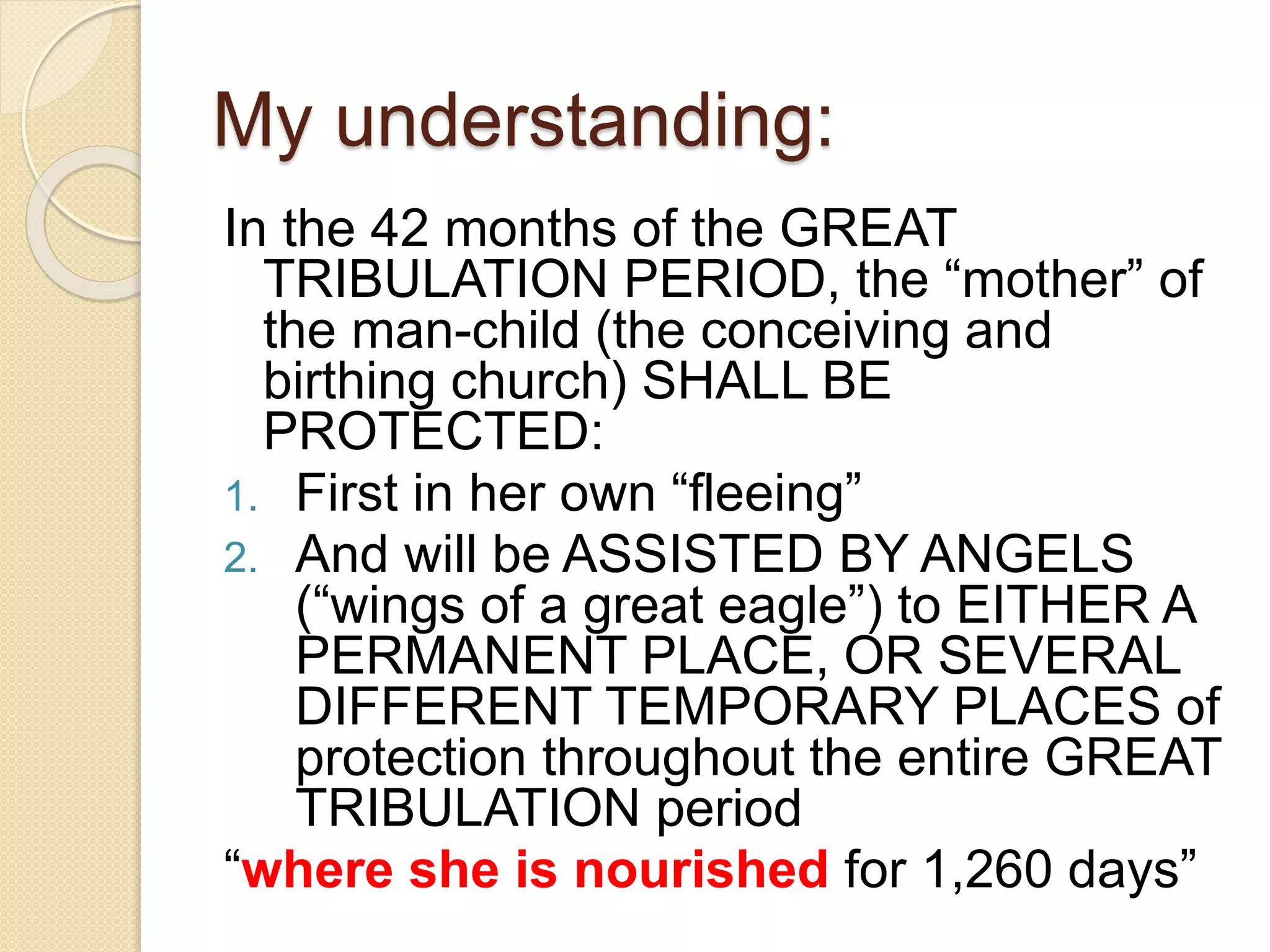 My understanding:
In the 42 months of the GREAT
TRIBULATION PERIOD, the “mother” of
the man-child (the conceiving and
birthing church) SHALL BE
PROTECTED:
1. First in her own “fleeing”
2. And will be ASSISTED BY ANGELS
(“wings of a great eagle”) to EITHER A
PERMANENT PLACE, OR SEVERAL
DIFFERENT TEMPORARY PLACES of
protection throughout the entire GREAT
TRIBULATION period
“where she is nourished for 1,260 days”
 