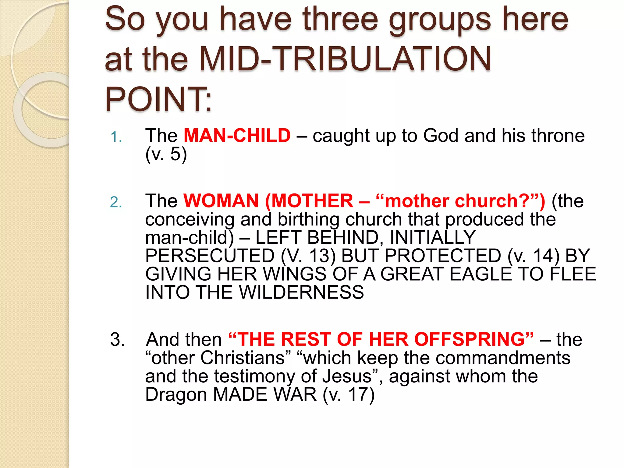 So you have three groups here
at the MID-TRIBULATION
POINT:
1. The MAN-CHILD – caught up to God and his throne
(v. 5)
2. The WOMAN (MOTHER – “mother church?”) (the
conceiving and birthing church that produced the
man-child) – LEFT BEHIND, INITIALLY
PERSECUTED (V. 13) BUT PROTECTED (v. 14) BY
GIVING HER WINGS OF A GREAT EAGLE TO FLEE
INTO THE WILDERNESS
3. And then “THE REST OF HER OFFSPRING” – the
“other Christians” “which keep the commandments
and the testimony of Jesus”, against whom the
Dragon MADE WAR (v. 17)
 
