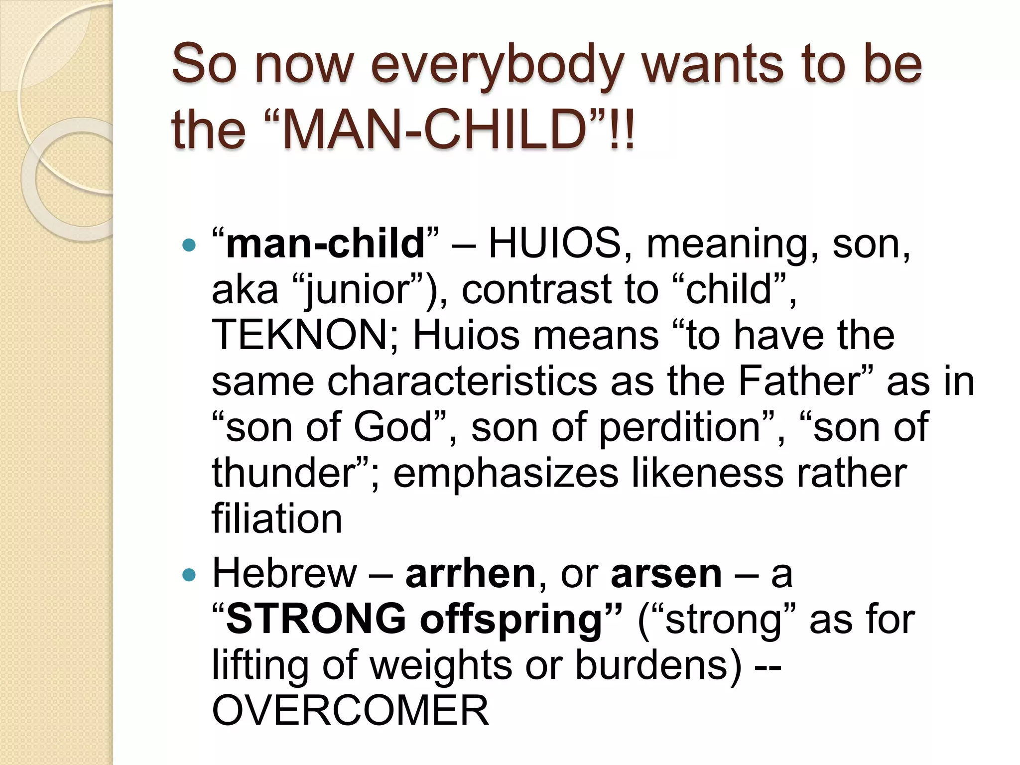 So now everybody wants to be
the “MAN-CHILD”!!
 “man-child” – HUIOS, meaning, son,
aka “junior”), contrast to “child”,
TEKNON; Huios means “to have the
same characteristics as the Father” as in
“son of God”, son of perdition”, “son of
thunder”; emphasizes likeness rather
filiation
 Hebrew – arrhen, or arsen – a
“STRONG offspring” (“strong” as for
lifting of weights or burdens) --
OVERCOMER
 