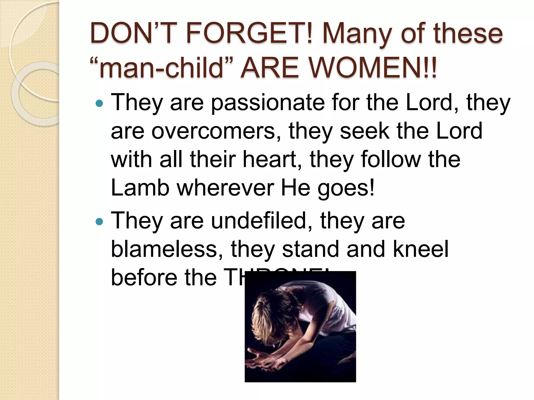 DON’T FORGET! Many of these
“man-child” ARE WOMEN!!
 They are passionate for the Lord, they
are overcomers, they seek the Lord
with all their heart, they follow the
Lamb wherever He goes!
 They are undefiled, they are
blameless, they stand and kneel
before the THRONE!
 