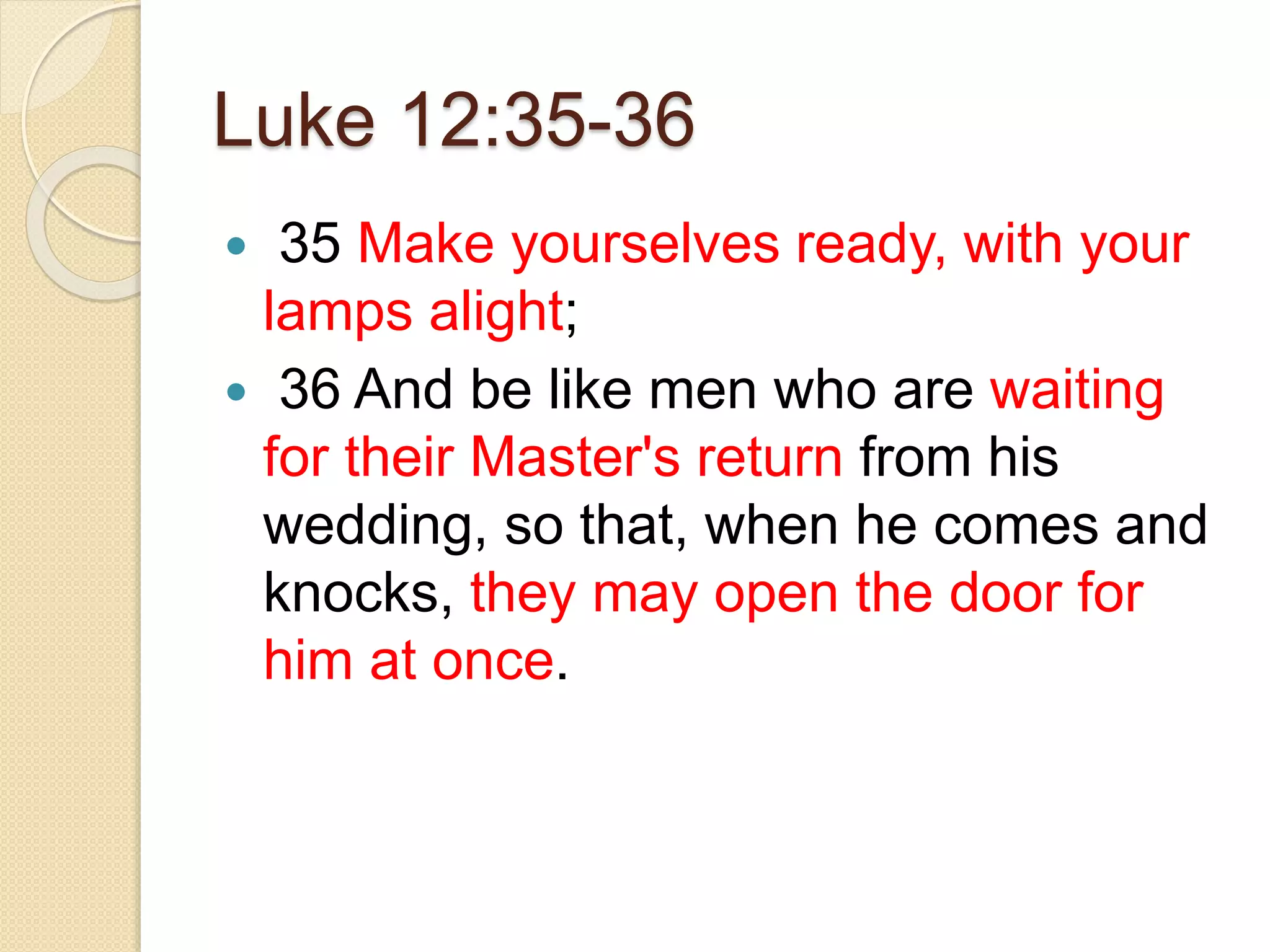 Luke 12:35-36
 35 Make yourselves ready, with your
lamps alight;
 36 And be like men who are waiting
for their Master's return from his
wedding, so that, when he comes and
knocks, they may open the door for
him at once.
 