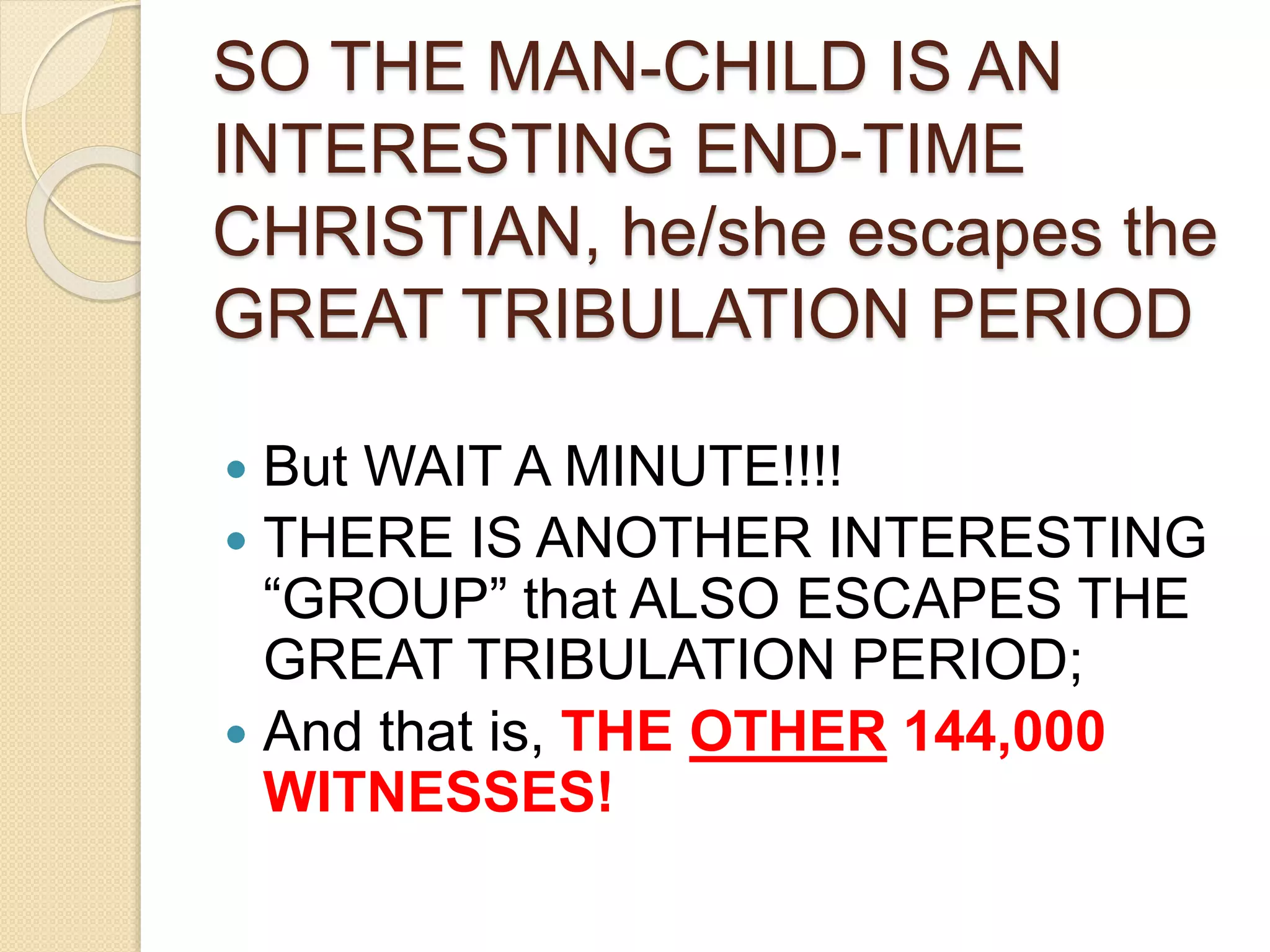 SO THE MAN-CHILD IS AN
INTERESTING END-TIME
CHRISTIAN, he/she escapes the
GREAT TRIBULATION PERIOD
 But WAIT A MINUTE!!!!
 THERE IS ANOTHER INTERESTING
“GROUP” that ALSO ESCAPES THE
GREAT TRIBULATION PERIOD;
 And that is, THE OTHER 144,000
WITNESSES!
 