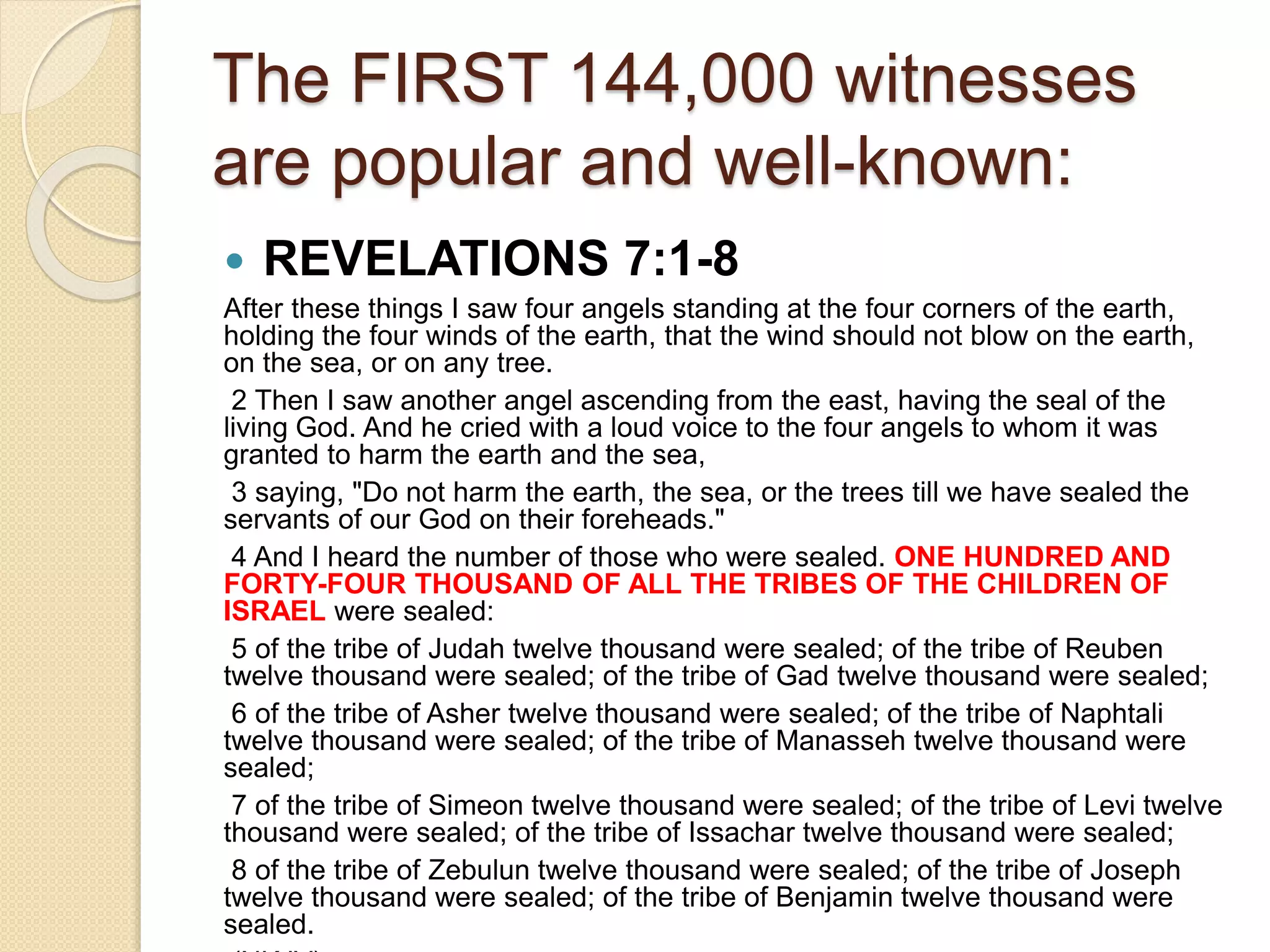 The FIRST 144,000 witnesses
are popular and well-known:
 REVELATIONS 7:1-8
After these things I saw four angels standing at the four corners of the earth,
holding the four winds of the earth, that the wind should not blow on the earth,
on the sea, or on any tree.
2 Then I saw another angel ascending from the east, having the seal of the
living God. And he cried with a loud voice to the four angels to whom it was
granted to harm the earth and the sea,
3 saying, "Do not harm the earth, the sea, or the trees till we have sealed the
servants of our God on their foreheads."
4 And I heard the number of those who were sealed. ONE HUNDRED AND
FORTY-FOUR THOUSAND OF ALL THE TRIBES OF THE CHILDREN OF
ISRAEL were sealed:
5 of the tribe of Judah twelve thousand were sealed; of the tribe of Reuben
twelve thousand were sealed; of the tribe of Gad twelve thousand were sealed;
6 of the tribe of Asher twelve thousand were sealed; of the tribe of Naphtali
twelve thousand were sealed; of the tribe of Manasseh twelve thousand were
sealed;
7 of the tribe of Simeon twelve thousand were sealed; of the tribe of Levi twelve
thousand were sealed; of the tribe of Issachar twelve thousand were sealed;
8 of the tribe of Zebulun twelve thousand were sealed; of the tribe of Joseph
twelve thousand were sealed; of the tribe of Benjamin twelve thousand were
sealed.
 