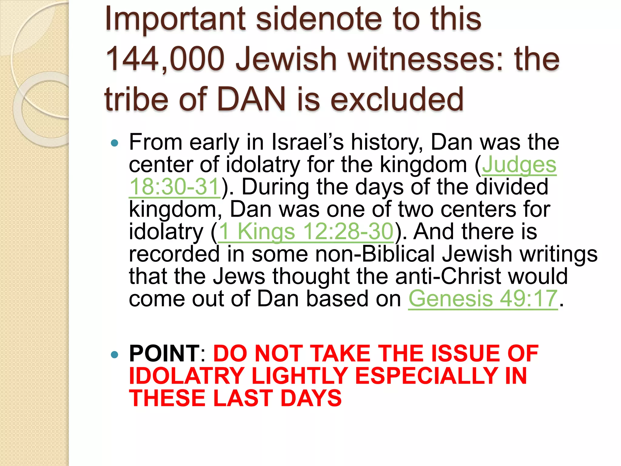 Important sidenote to this
144,000 Jewish witnesses: the
tribe of DAN is excluded
 From early in Israel’s history, Dan was the
center of idolatry for the kingdom (Judges
18:30-31). During the days of the divided
kingdom, Dan was one of two centers for
idolatry (1 Kings 12:28-30). And there is
recorded in some non-Biblical Jewish writings
that the Jews thought the anti-Christ would
come out of Dan based on Genesis 49:17.
 POINT: DO NOT TAKE THE ISSUE OF
IDOLATRY LIGHTLY ESPECIALLY IN
THESE LAST DAYS
 