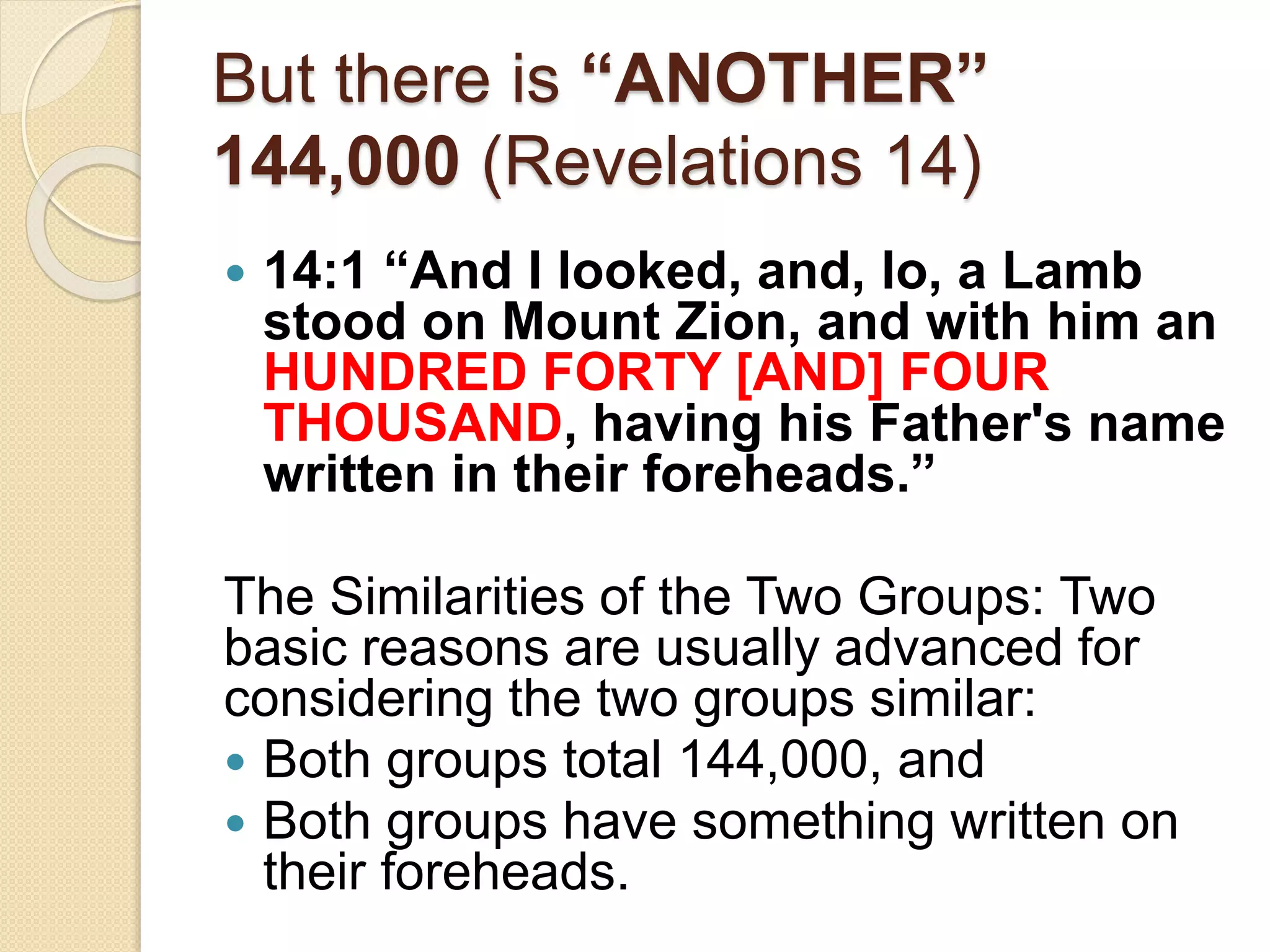 But there is “ANOTHER”
144,000 (Revelations 14)
 14:1 “And I looked, and, lo, a Lamb
stood on Mount Zion, and with him an
HUNDRED FORTY [AND] FOUR
THOUSAND, having his Father's name
written in their foreheads.”
The Similarities of the Two Groups: Two
basic reasons are usually advanced for
considering the two groups similar:
 Both groups total 144,000, and
 Both groups have something written on
their foreheads.
 