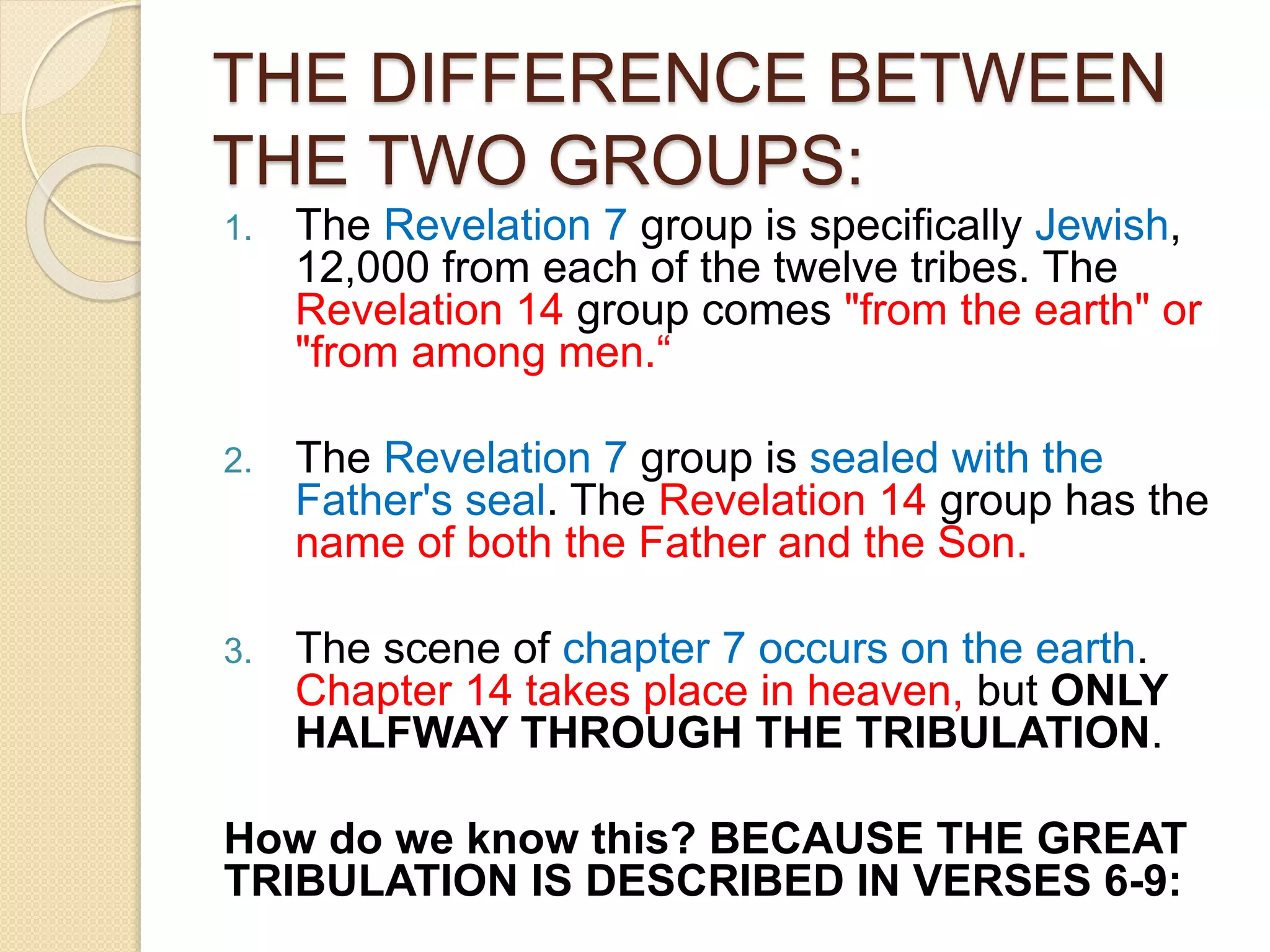 THE DIFFERENCE BETWEEN
THE TWO GROUPS:
1. The Revelation 7 group is specifically Jewish,
12,000 from each of the twelve tribes. The
Revelation 14 group comes "from the earth" or
"from among men.“
2. The Revelation 7 group is sealed with the
Father's seal. The Revelation 14 group has the
name of both the Father and the Son.
3. The scene of chapter 7 occurs on the earth.
Chapter 14 takes place in heaven, but ONLY
HALFWAY THROUGH THE TRIBULATION.
How do we know this? BECAUSE THE GREAT
TRIBULATION IS DESCRIBED IN VERSES 6-9:
 