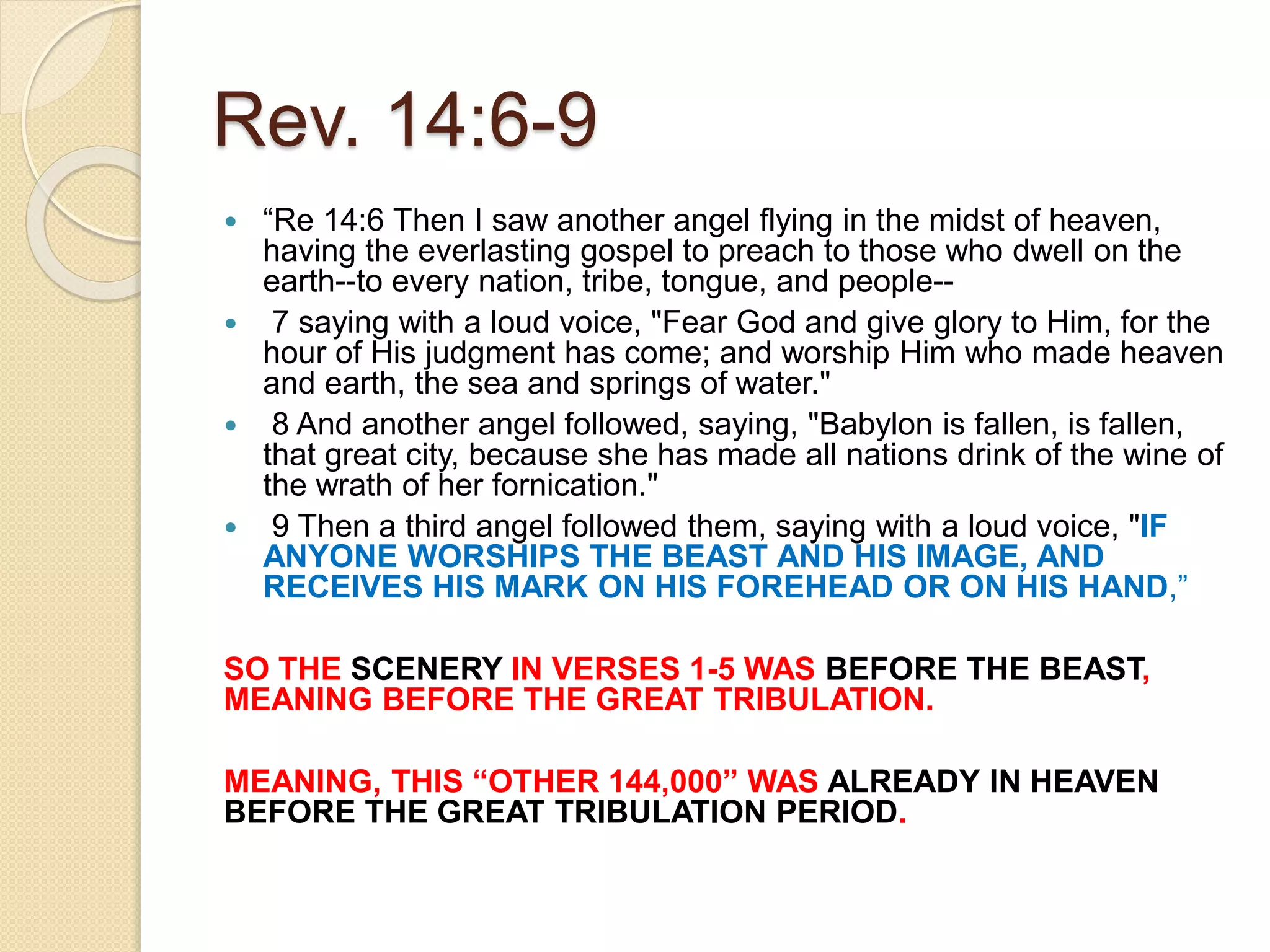 Rev. 14:6-9
 “Re 14:6 Then I saw another angel flying in the midst of heaven,
having the everlasting gospel to preach to those who dwell on the
earth--to every nation, tribe, tongue, and people--
 7 saying with a loud voice, "Fear God and give glory to Him, for the
hour of His judgment has come; and worship Him who made heaven
and earth, the sea and springs of water."
 8 And another angel followed, saying, "Babylon is fallen, is fallen,
that great city, because she has made all nations drink of the wine of
the wrath of her fornication."
 9 Then a third angel followed them, saying with a loud voice, "IF
ANYONE WORSHIPS THE BEAST AND HIS IMAGE, AND
RECEIVES HIS MARK ON HIS FOREHEAD OR ON HIS HAND,”
SO THE SCENERY IN VERSES 1-5 WAS BEFORE THE BEAST,
MEANING BEFORE THE GREAT TRIBULATION.
MEANING, THIS “OTHER 144,000” WAS ALREADY IN HEAVEN
BEFORE THE GREAT TRIBULATION PERIOD.
 
