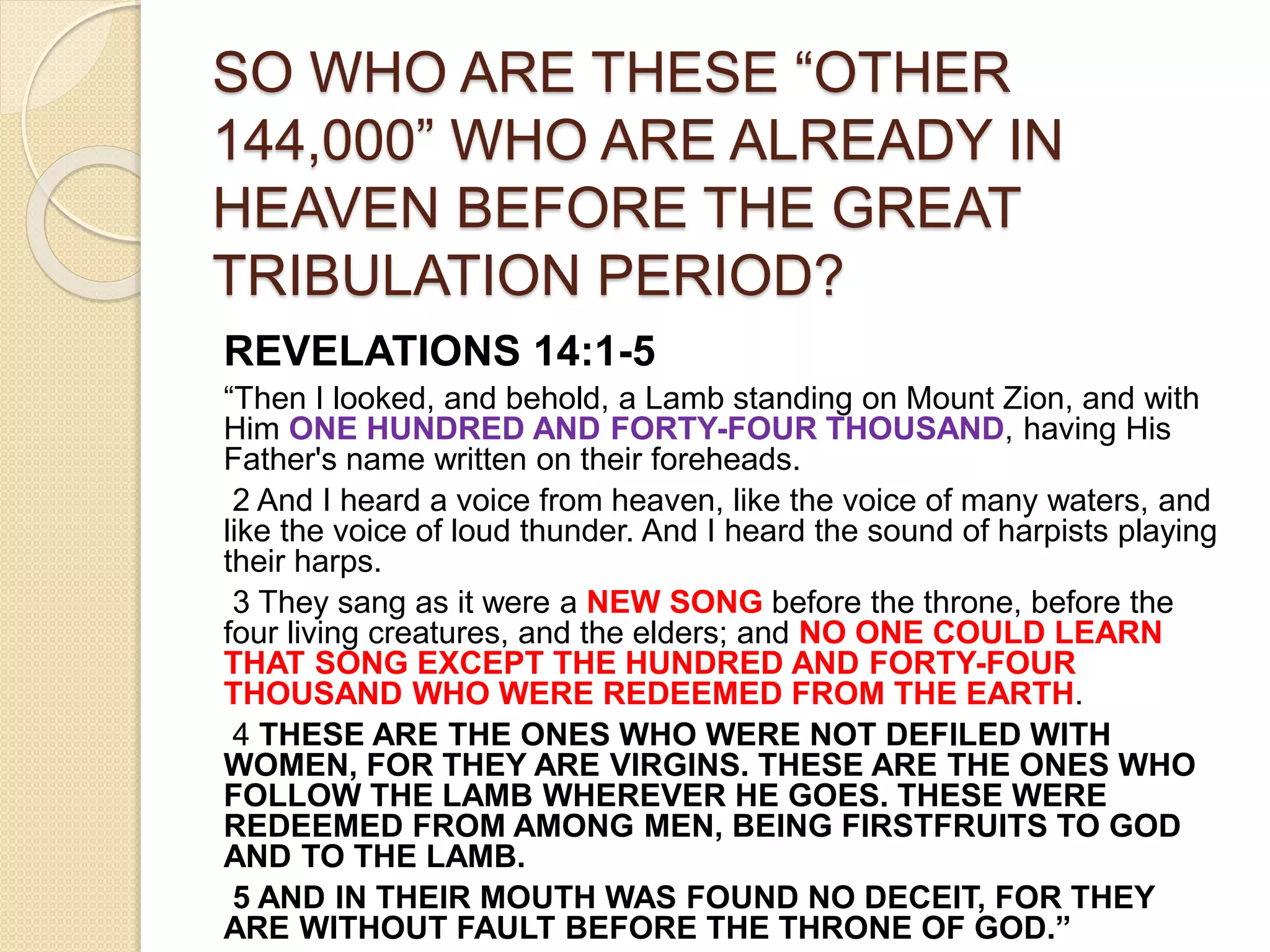 SO WHO ARE THESE “OTHER
144,000” WHO ARE ALREADY IN
HEAVEN BEFORE THE GREAT
TRIBULATION PERIOD?
REVELATIONS 14:1-5
“Then I looked, and behold, a Lamb standing on Mount Zion, and with
Him ONE HUNDRED AND FORTY-FOUR THOUSAND, having His
Father's name written on their foreheads.
2 And I heard a voice from heaven, like the voice of many waters, and
like the voice of loud thunder. And I heard the sound of harpists playing
their harps.
3 They sang as it were a NEW SONG before the throne, before the
four living creatures, and the elders; and NO ONE COULD LEARN
THAT SONG EXCEPT THE HUNDRED AND FORTY-FOUR
THOUSAND WHO WERE REDEEMED FROM THE EARTH.
4 THESE ARE THE ONES WHO WERE NOT DEFILED WITH
WOMEN, FOR THEY ARE VIRGINS. THESE ARE THE ONES WHO
FOLLOW THE LAMB WHEREVER HE GOES. THESE WERE
REDEEMED FROM AMONG MEN, BEING FIRSTFRUITS TO GOD
AND TO THE LAMB.
5 AND IN THEIR MOUTH WAS FOUND NO DECEIT, FOR THEY
ARE WITHOUT FAULT BEFORE THE THRONE OF GOD.”
 