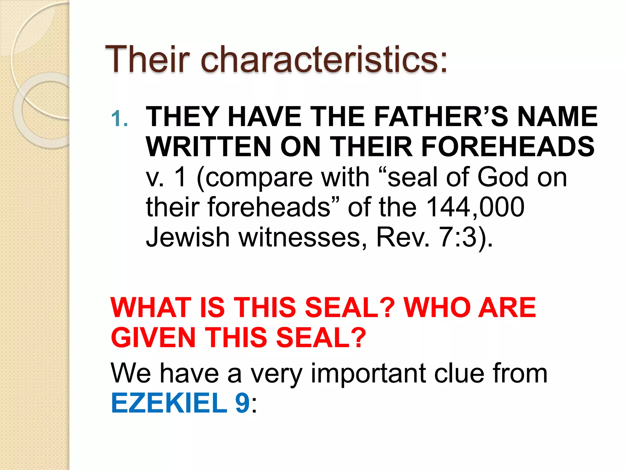 Their characteristics:
1. THEY HAVE THE FATHER’S NAME
WRITTEN ON THEIR FOREHEADS
v. 1 (compare with “seal of God on
their foreheads” of the 144,000
Jewish witnesses, Rev. 7:3).
WHAT IS THIS SEAL? WHO ARE
GIVEN THIS SEAL?
We have a very important clue from
EZEKIEL 9:
 