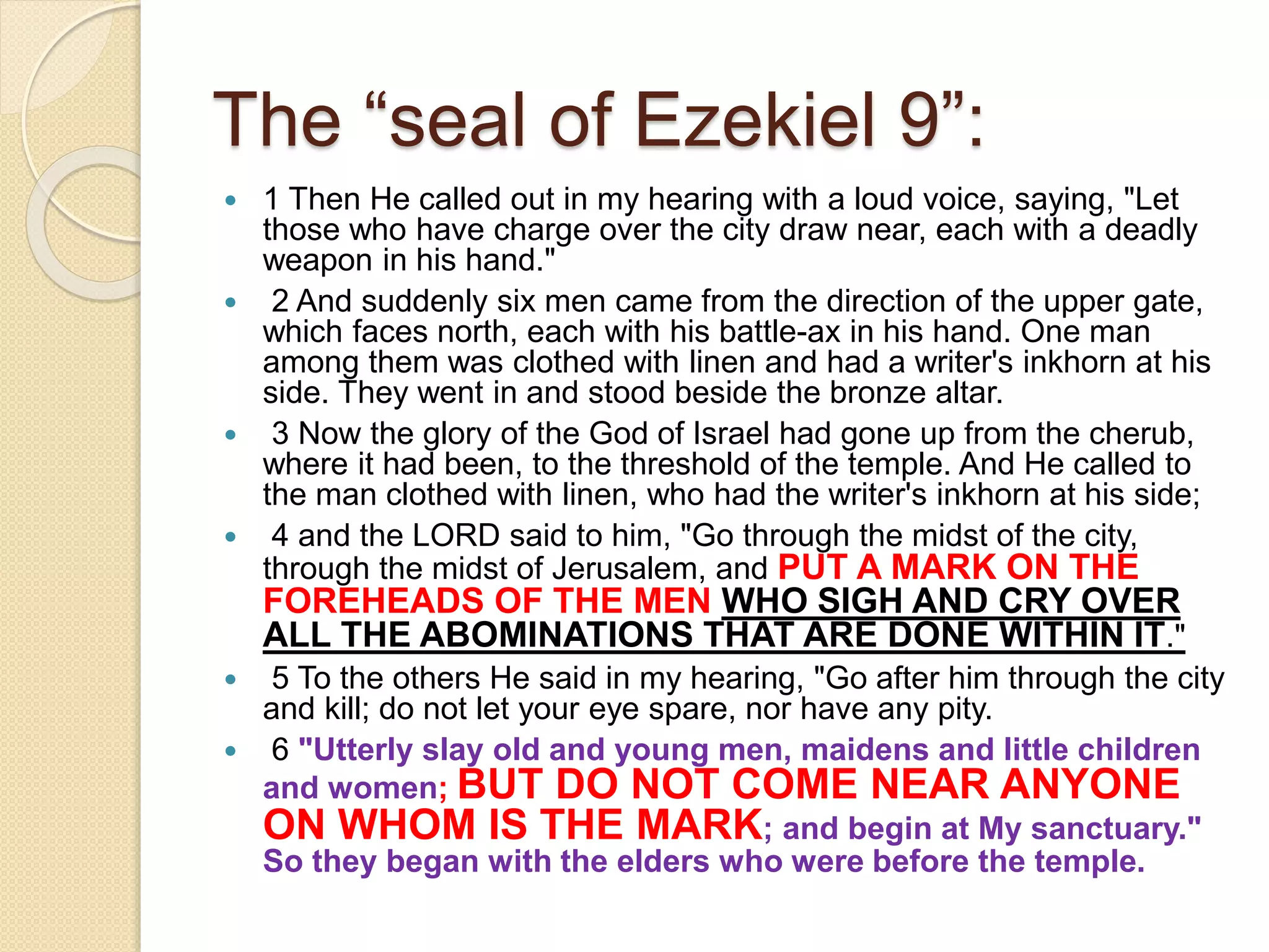The “seal of Ezekiel 9”:
 1 Then He called out in my hearing with a loud voice, saying, "Let
those who have charge over the city draw near, each with a deadly
weapon in his hand."
 2 And suddenly six men came from the direction of the upper gate,
which faces north, each with his battle-ax in his hand. One man
among them was clothed with linen and had a writer's inkhorn at his
side. They went in and stood beside the bronze altar.
 3 Now the glory of the God of Israel had gone up from the cherub,
where it had been, to the threshold of the temple. And He called to
the man clothed with linen, who had the writer's inkhorn at his side;
 4 and the LORD said to him, "Go through the midst of the city,
through the midst of Jerusalem, and PUT A MARK ON THE
FOREHEADS OF THE MEN WHO SIGH AND CRY OVER
ALL THE ABOMINATIONS THAT ARE DONE WITHIN IT."
 5 To the others He said in my hearing, "Go after him through the city
and kill; do not let your eye spare, nor have any pity.
 6 "Utterly slay old and young men, maidens and little children
and women; BUT DO NOT COME NEAR ANYONE
ON WHOM IS THE MARK; and begin at My sanctuary."
So they began with the elders who were before the temple.
 