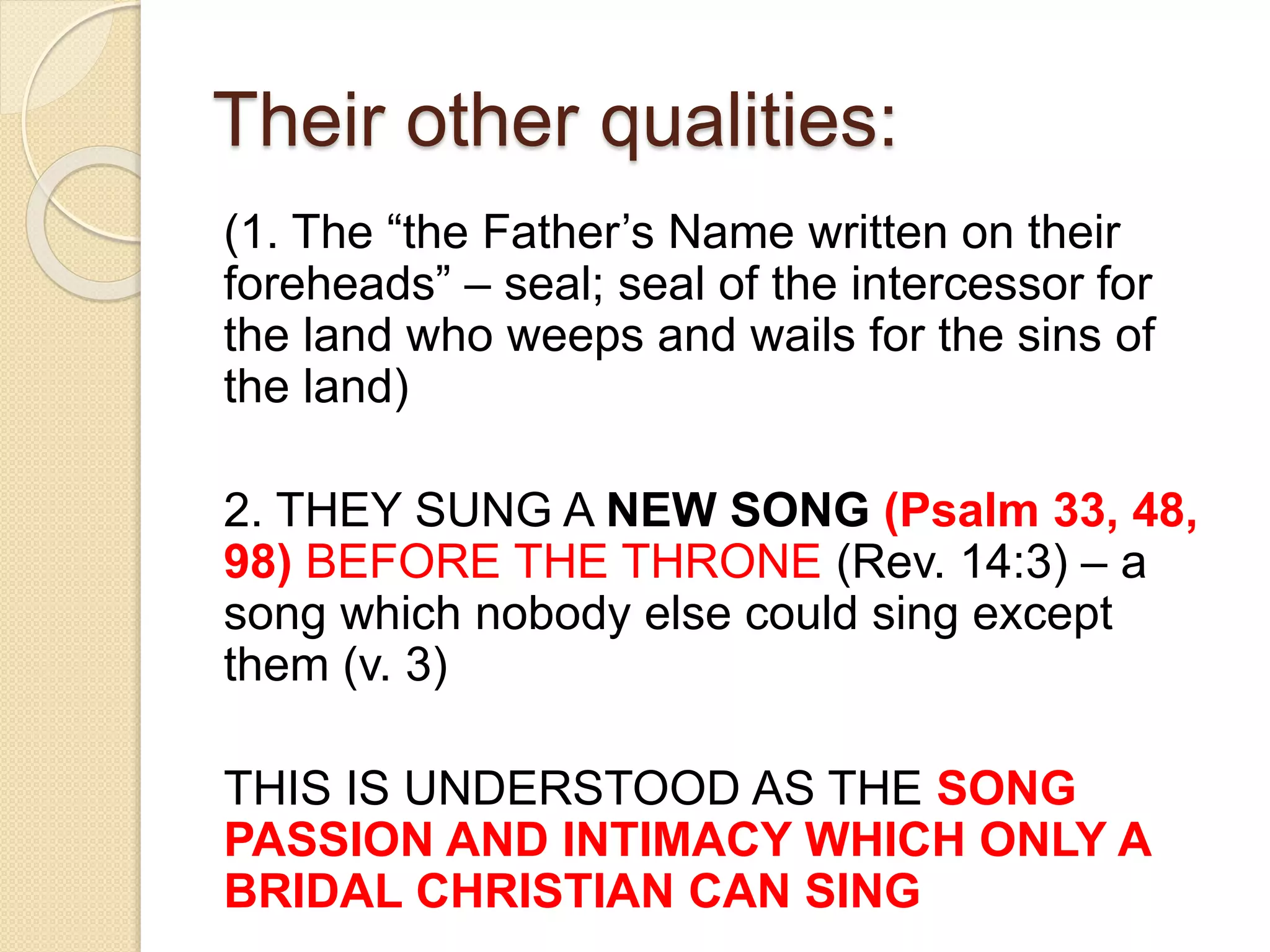 Their other qualities:
(1. The “the Father’s Name written on their
foreheads” – seal; seal of the intercessor for
the land who weeps and wails for the sins of
the land)
2. THEY SUNG A NEW SONG (Psalm 33, 48,
98) BEFORE THE THRONE (Rev. 14:3) – a
song which nobody else could sing except
them (v. 3)
THIS IS UNDERSTOOD AS THE SONG
PASSION AND INTIMACY WHICH ONLY A
BRIDAL CHRISTIAN CAN SING
 