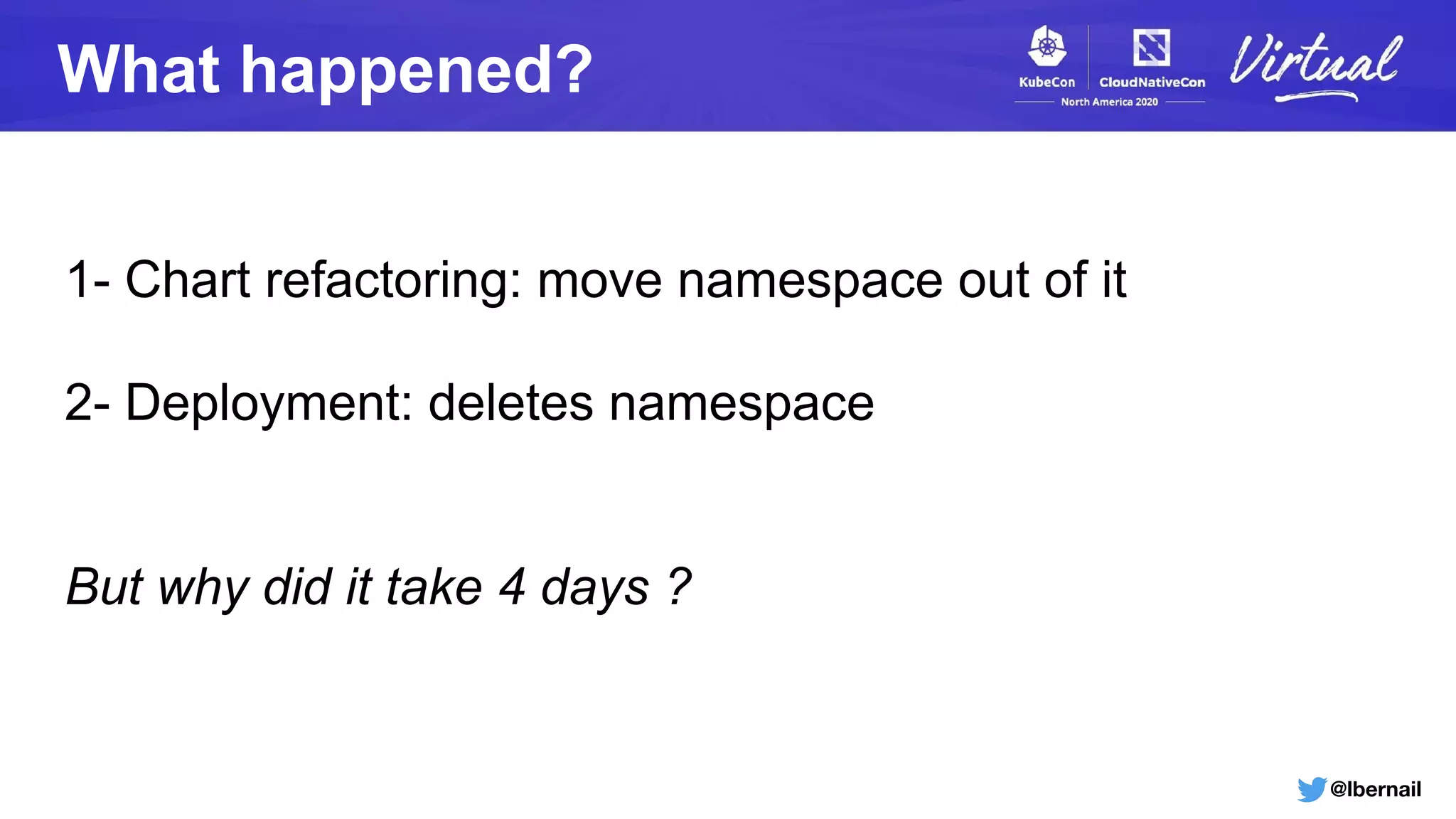 @lbernail
What happened?
1- Chart refactoring: move namespace out of it
2- Deployment: deletes namespace
But why did it take 4 days ?
 
