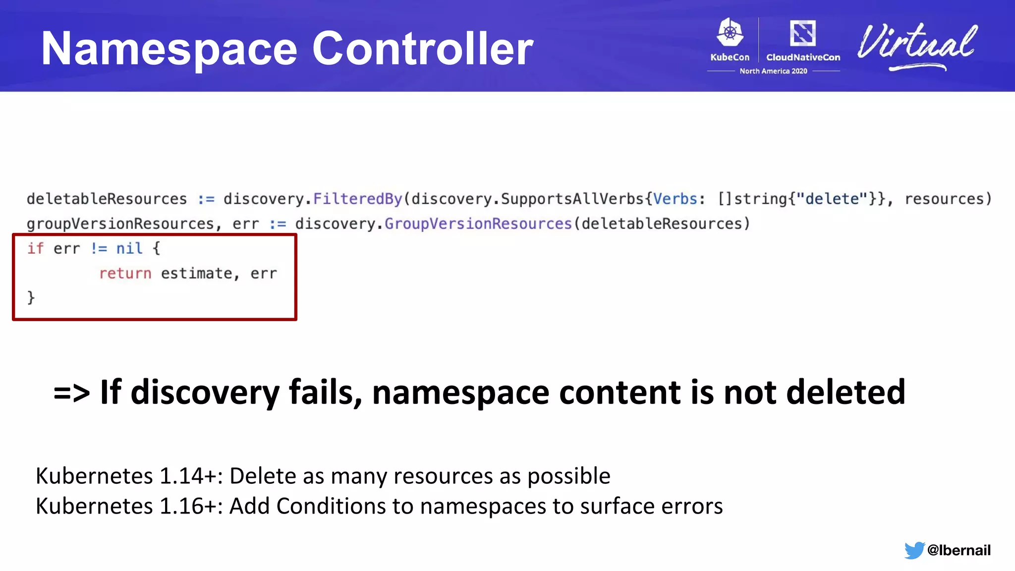 @lbernail
Namespace Controller
=> If discovery fails, namespace content is not deleted
Kubernetes 1.14+: Delete as many resources as possible
Kubernetes 1.16+: Add Conditions to namespaces to surface errors
 