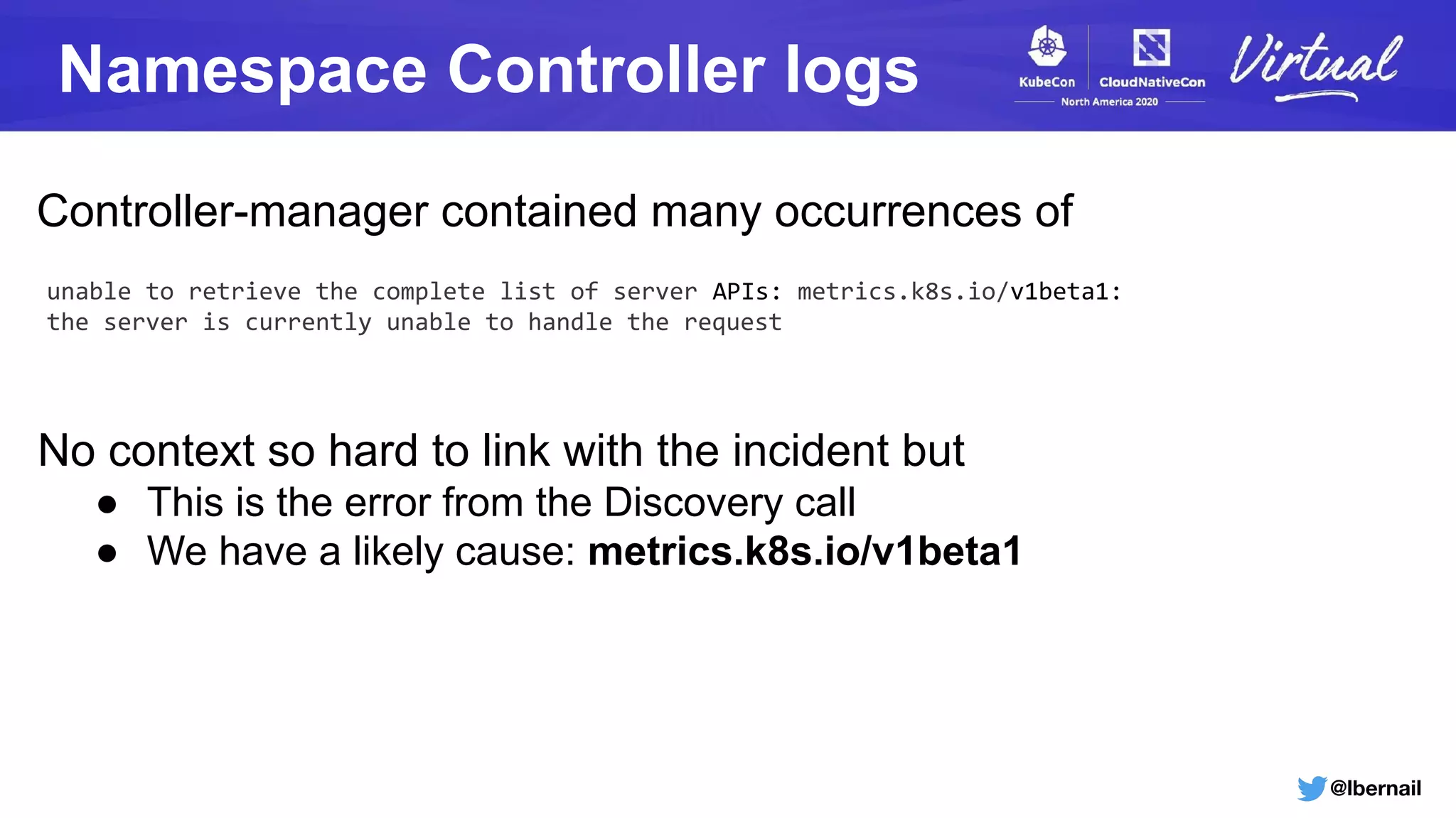 @lbernail
Namespace Controller logs
unable to retrieve the complete list of server APIs: metrics.k8s.io/v1beta1:
the server is currently unable to handle the request
Controller-manager contained many occurrences of
No context so hard to link with the incident but
● This is the error from the Discovery call
● We have a likely cause: metrics.k8s.io/v1beta1
 