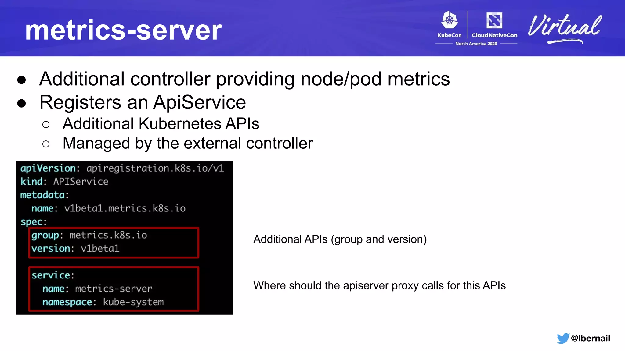 @lbernail
metrics-server
● Additional controller providing node/pod metrics
● Registers an ApiService
○ Additional Kubernetes APIs
○ Managed by the external controller
Additional APIs (group and version)
Where should the apiserver proxy calls for this APIs
 