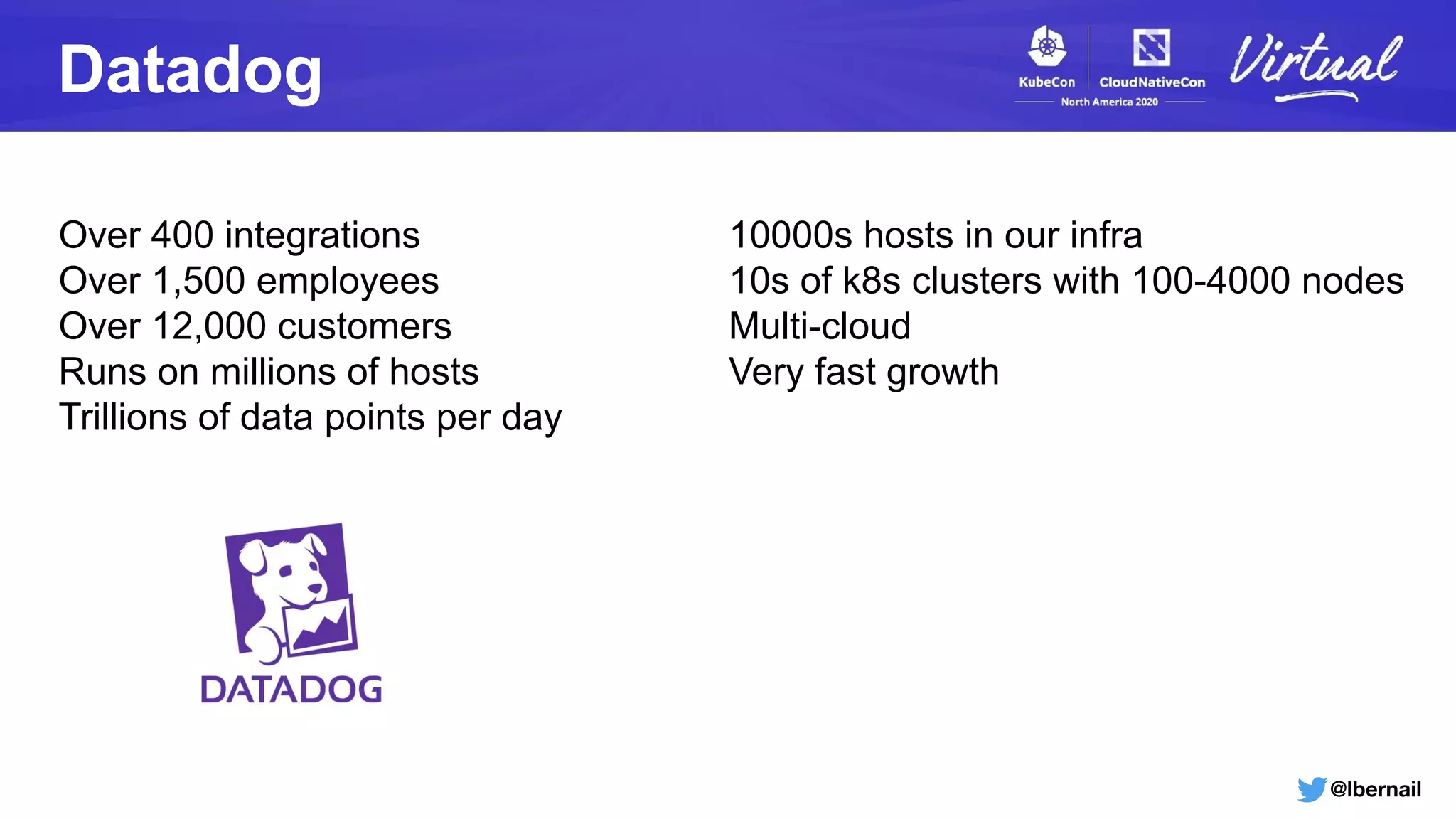 @lbernail
Datadog
Over 400 integrations
Over 1,500 employees
Over 12,000 customers
Runs on millions of hosts
Trillions of data points per day
10000s hosts in our infra
10s of k8s clusters with 100-4000 nodes
Multi-cloud
Very fast growth
 