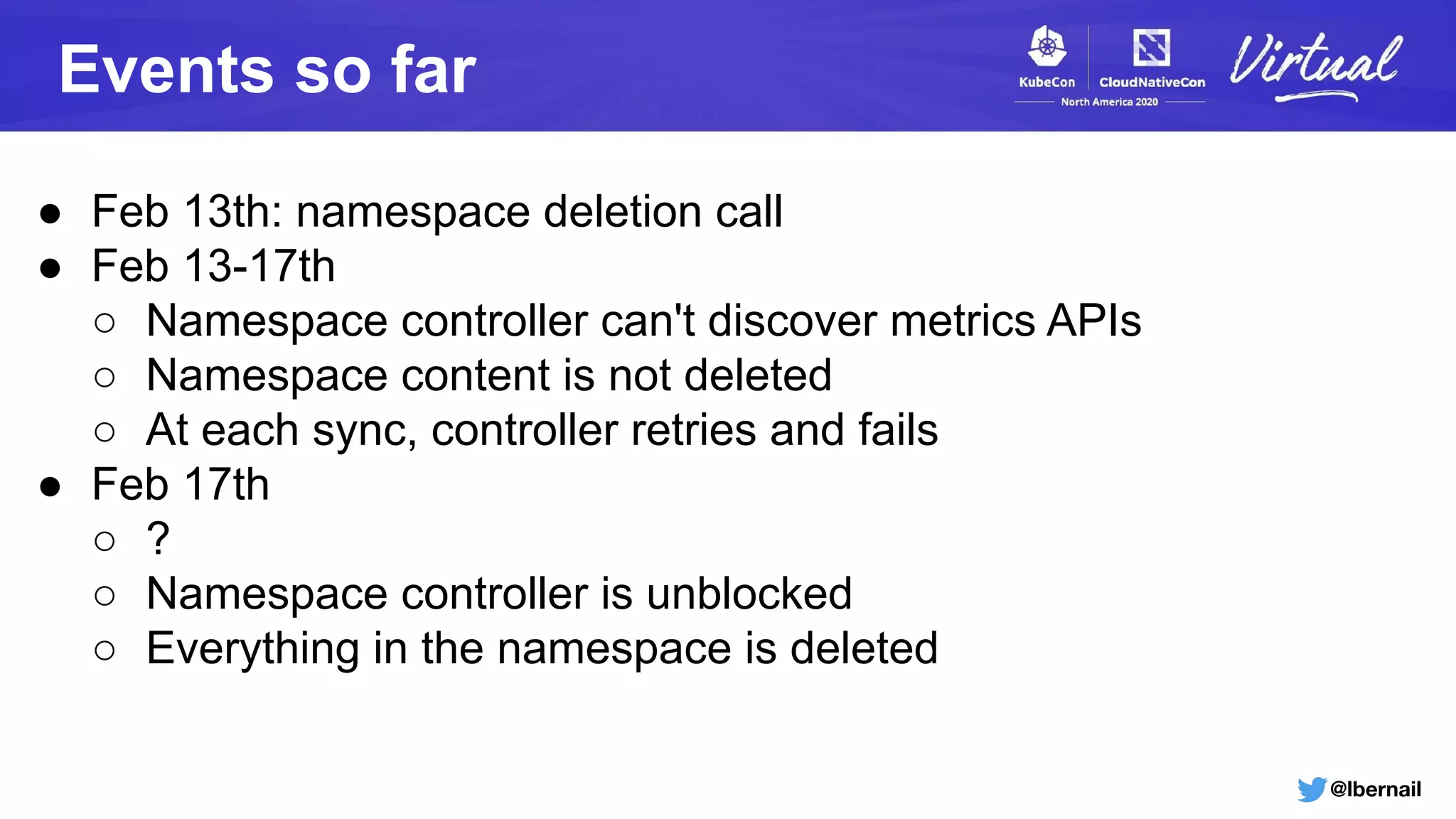 @lbernail
Events so far
● Feb 13th: namespace deletion call
● Feb 13-17th
○ Namespace controller can't discover metrics APIs
○ Namespace content is not deleted
○ At each sync, controller retries and fails
● Feb 17th
○ ?
○ Namespace controller is unblocked
○ Everything in the namespace is deleted
 